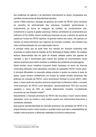 31
dos problemas de agência e de assimetria informacional ao serem comparados aos
contratos convencionais de financiamento bancário.
Lerner (1995) examina a atuação de gestores de fundos de PE/VC como membros
do conselho de administração das empresas investidas aprofundando o
entendimento da forma de mitigação de conflitos via monitoramento pós-
investimento e suporte à gestão (advising). Esforço semelhante ao empreendido por
Hellmann & Puri (2000): trazem evidências empíricas de que o advento do aporte de
capital por fundos de PE/VC significa, na grande maioria dos casos, não apenas um
impulso ao desenvolvimento dos negócios da empresa investida, mas também traz
maior profissionalização da sua organização interna.
A principal crítica que se pode fazer aos estudos em financial contracting está
encerrada no próprio título do trabalho de Per Strömberg & Kaplan (2003). Os modelos
teóricos desenvolvidos são em geral de limitada utilidade prática aos agentes de
mercado, o que é reconhecido pela maioria dos autores ao recomendarem novos
estudos empíricos para melhor entender a realidade dos problemas principal-agente.
Neste sentido vários trabalhos buscaram testar hipóteses da teoria de financial
contracting utilizando como laboratório contratos de operações PE/VC mundo afora.
A principal dificuldade na execução destes estudos é quanto ao acesso à base de
dados, quase sempre confidenciais, em função do caráter privado (empresas não
públicas) do mercado de PE/VC, como reconhecem Gomper & Lerner (2001). Além
disso, a maior parte dos estudos empíricos disponíveis na literatura utiliza o mercado
norte-americano de PE/VC como laboratório. Aproximadamente 70% dos recursos
captados e cerca de 50% do capital efetivamente investido mundialmente
encontram-se nos Estados Unidos12
.
Naturalmente, o mercado americano de PE/VC não só possui o maior volume destas
operações, como se mostra o mais maduro quanto aos instrumentos financeiros e
contratuais utilizados.
Esta grande representatividade do mercado americano nas atividades de PE/VC e na
própria literatura sobre o tema suscitou a questão sobre qual seria a adaptabilidade do
modelo norte-americano a diferentes realidades econômico-institucionais.
12
Ver dados atualizados do IMD, 2005.
 