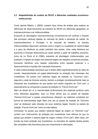 32
3.3 Adaptabilidade do modelo de PE/VC a diferentes realidades econômico-
institucionais
Como aponta Ribeiro, L (2005), existem duas linhas de análise para explicar as
diferenças de desenvolvimento da indústria de PE/VC em diferentes geografias: as
macroeconômicas e as institucionalistas.
Enquanto as abordagens macroeconômicas concentram-se em verificar o impacto
das principais variáveis ligadas ao mercado de oferta e demanda de capital, do
empreendedorismo e inovação, e do mercado de trabalho, os estudos
institucionalistas relacionam variáveis como a origem e a qualidade do sistema legal
e o grau de eficiência do poder judiciário dos países. Uma vasta literatura em
economia e finanças desenvolveu-se neste sentido a partir de trabalhos pioneiros,
como de La Porta et al (1998), expoente da abordagem institucionalista, que
analisam o impacto da origem dos sistemas legais nas relações contratuais privadas,
buscando identificar uma relação sistemática entre aqueles sistemas e o
desenvolvimento e liquidez dos mercados financeiros.
A visão institucionalista reconhece que o direito difere significativamente ao redor do
mundo, desempenhando um papel determinante na proteção dos interesses dos
investidores. Os países com sistemas legais de tradição no “Commom Law”,
segundo a visão de diversos autores, tendem a proteger consideravelmente mais os
interesses dos investidores do que países com direito originário do “Civil Law”, e
especialmente se comparado a países de tradição no “French-Civil-Law”.
Além do direito em si, a coercitividade (enforcement) dos sistemas jurídicos varia
entre diferentes geografias. Aqui La Porta afirma que os países de tradição
“German-Civil-Law” e países escandinavos oferecem as melhores condições em
termos de coercitividade legal. Mais uma vez os países de tradição do “Common
Law” se destacam pela robustez de seus sistemas legais, ficando os países de
tradição “French-Civil-Law” como os mais débeis.
Conclusão: os países que adotam sistemas legais de origem no “Common Law”
contam com instrumentos de proteção aos investidores mais efetivos do que os
países que adotam o sistema legal de origem civilista (“Civil Law”). Além disso, em
função da maior proteção aos investidores, os mercados de capitais destes países
têm condições mais favoráveis para seu crescimento e valorização.
 