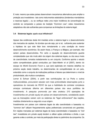 33
E mais: mesmo que estes países desenvolvam mecanismos alternativos para ampliar a
proteção aos investidores - tais como instrumentos estatutários (dividendos mandatórios
e reservas legais) -, ou se verifique neles uma maior incidência de concentração do
controle se comparado a países de tradição “Common Law”, estes mecanismos
adaptativos não são suficientes para compensar as limitações do sistema legal.
3.4 Sistemas legais: qual a sua influência?
Apesar das evidências deste link imediato entre o sistema legal e o desenvolvimento
dos mercados de capitais, há dúvidas que ele seja, por si só, suficiente para sustentar
a hipótese de que este fator leve remotamente a uma condição de menor
desenvolvimento econômico. Se assim fosse, a França e a Bélgica, por exemplo, não
seriam países desenvolvidos. Por certo a equação do desenvolvimento guarda
complexidades que vão muito além da origem dos sistemas legais, ou dos seus níveis
de coercitividade, tomados isoladamente ou em conjunto. Conforme aponta o estudo
sobre competitividade global conduzidos por Sala-I-Martin et al (2007), dentro do
escopo do World Economic Forum e, que será explorada em maiores detalhes na
próxima seção deste trabalho, os determinantes de competitividade de um país,
entendido como o conjunto de instituições políticas e fatores que determinam o nível de
produtividade, são muitos e complexos.
Lerner & Schoar (2004), a partir das contribuições de La Porta e outros
institucionalistas, procuraram estudar com mais profundidade observações junto a
operadores do mercado de PE/VC de que a habilidade de contratar complexos
arranjos contratuais diferiria em diferentes países dos seus portfólios de
investimento. A pesquisa promovida por eles analisou 210 operações de
investimentos em private equity em países em desenvolvimento, constatando assim
que as transações variam com os sistemas de "legal enforcement" das nações,
medidos diretamente ou segundo a sua origem.
Investimentos em países com sistemas legais de alta coercitividade e baseados no
"common law" utilizam frequentemente ações preferenciais conversíveis em garantias.
Em nações marcadas por sistemas legais de baixa coercitividade e baseados no "civil
law", investidores em private equity tendem a utilizar ações ordinárias e dívida, o que
garante a eles o controle, por meio da participação direta no patrimônio da companhia. Os
 