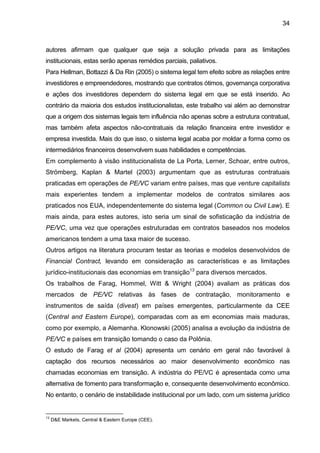 34
autores afirmam que qualquer que seja a solução privada para as limitações
institucionais, estas serão apenas remédios parciais, paliativos.
Para Hellman, Bottazzi & Da Rin (2005) o sistema legal tem efeito sobre as relações entre
investidores e empreendedores, mostrando que contratos ótimos, governança corporativa
e ações dos investidores dependem do sistema legal em que se está inserido. Ao
contrário da maioria dos estudos institucionalistas, este trabalho vai além ao demonstrar
que a origem dos sistemas legais tem influência não apenas sobre a estrutura contratual,
mas também afeta aspectos não-contratuais da relação financeira entre investidor e
empresa investida. Mais do que isso, o sistema legal acaba por moldar a forma como os
intermediários financeiros desenvolvem suas habilidades e competências.
Em complemento à visão institucionalista de La Porta, Lerner, Schoar, entre outros,
Strömberg, Kaplan & Martel (2003) argumentam que as estruturas contratuais
praticadas em operações de PE/VC variam entre países, mas que venture capitalists
mais experientes tendem a implementar modelos de contratos similares aos
praticados nos EUA, independentemente do sistema legal (Common ou Civil Law). E
mais ainda, para estes autores, isto seria um sinal de sofisticação da indústria de
PE/VC, uma vez que operações estruturadas em contratos baseados nos modelos
americanos tendem a uma taxa maior de sucesso.
Outros artigos na literatura procuram testar as teorias e modelos desenvolvidos de
Financial Contract, levando em consideração as características e as limitações
jurídico-institucionais das economias em transição13
para diversos mercados.
Os trabalhos de Farag, Hommel, Witt & Wright (2004) avaliam as práticas dos
mercados de PE/VC relativas às fases de contratação, monitoramento e
instrumentos de saída (divest) em países emergentes, particularmente da CEE
(Central and Eastern Europe), comparadas com as em economias mais maduras,
como por exemplo, a Alemanha. Klonowski (2005) analisa a evolução da indústria de
PE/VC e países em transição tomando o caso da Polônia.
O estudo de Farag et al (2004) apresenta um cenário em geral não favorável à
captação dos recursos necessários ao maior desenvolvimento econômico nas
chamadas economias em transição. A indústria do PE/VC é apresentada como uma
alternativa de fomento para transformação e, consequente desenvolvimento econômico.
No entanto, o cenário de instabilidade institucional por um lado, com um sistema jurídico
13
D&E Markets, Central & Eastern Europe (CEE).
 