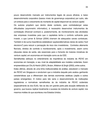 35
pouco desenvolvido marcado por instrumentos legais de pouca eficácia, e baixo
desenvolvimento corporativo (baixos níveis de governança corporativa) por outro, são
um entrave para o crescimento do montante de capital disponível via venture capital.
Os autores propõem que dentro deste contexto, para contrabalançar estas
dificuldades (asymmetric information), é necessário desenvolver instrumentos de
contratação (financial contract) e, posteriormente, de monitoramento das atividades
das empresas investidas para que o capitalista tenha o conforto suficiente para
investir, o que Lerner & Schoar (2004) chamam de adequados canais contratuais.
Também é de suma importância estabelecer opções/alternativas claras de saída ("exit
decisions") para reduzir a percepção de risco dos investidores. Contratos altamente
flexíveis, direitos de controle e monitoramento, após o investimento, assim como
cláusulas claras de saída, são essenciais para o fomento de maiores iniciativas de
venture capital, em economias em transição como as da CEE.
Semelhantes esforços no entendimento da importância da indústria de PE/VC em
economias em transição, e seu nível de adaptabilidade aos modelos ocidentais, foram
empreendidos por Chu & Hisrich (2001), Bruton, Ahlstrom & Singh (2002), entre outros.
Estes últimos, através de uma linha institucionalista de análise, estudaram o mercado
de PE/VC em Singapura e concluíram que a indústria daquele país acabou ganhando
características que a diferenciam das demais economias asiáticas (Japão e outros
países emergentes). O motivo para isto seria o desenvolvimento de instituições
reguladoras e normativas semelhantes às da indústria de PE/VC ocidentais
(especialmente às dos EUA). Isto se deu em grande parte pela atuação deliberada do
governo, que buscou replicar localmente o sucesso da indústria de venture capital, nos
mesmos moldes do que aconteceu nos Estados Unidos.
 