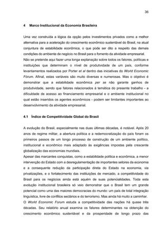 36
4 Marco Institucional da Economia Brasileira
Uma vez construída a lógica da opção pelos investimentos privados como a melhor
alternativa para a aceleração do crescimento econômico sustentável do Brasil, na atual
conjuntura de estabilidade econômica, o que pode ser dito a respeito das demais
condições do ambiente de negócio no Brasil para o fomento da atividade empresarial.
Não se pretende aqui fazer uma longa explanação sobre todos os fatores, políticas e
instituições que determinam o nível de produtividade de um país, conforme
levantamentos realizados por Porter et al dentro das iniciativas do World Economic
Fórum. Afinal, estas variáveis são muito diversas e numerosas. Mas o objetivo é
demonstrar que a estabilidade econômica per se não garante ganhos de
produtividade, sendo que fatores relacionados à temática do presente trabalho - a
dificuldade de acesso ao financiamento empresarial e o ambiente institucional no
qual estão inseridos os agentes econômicos - podem ser limitantes importantes ao
desenvolvimento da atividade empresarial.
4.1 Índice de Competitividade Global do Brasil
A evolução do Brasil, especialmente nas duas últimas décadas, é notável. Após 20
anos de regime militar, a abertura política e a redemocratização do país foram os
primeiros passos de um longo processo de construção de um ambiente político,
institucional e econômico mais adaptado às exigências impostas pela crescente
globalização das economias mundiais.
Apesar das marcantes conquistas, como a estabilidade política e econômica, a menor
intervenção do Estado com a desregulamentação de importantes setores da economia
e a consequente redução da participação direta do Estado na economia, via
privatizações, e o fortalecimento das instituições de mercado, a competitividade do
Brasil para os negócios ainda está aquém de suas potencialidades. Toda esta
evolução institucional brasileira só veio demonstrar que o Brasil tem um grande
potencial como uma das maiores democracias do mundo: um país de total integração
linguística, livre de conflitos sectários e do terrorismo. Mas ainda há muito a caminhar.
O World Economic Forum estuda a competitividade das nações há quase três
décadas. Seu relatório anual examina os fatores determinantes na obtenção do
crescimento econômico sustentável e da prosperidade de longo prazo das
 