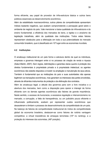 38
forma eficiente, seu papel de provedor de infra-estrutura básica e outros bens
públicos essenciais ao desenvolvimento econômico.
Além da estabilidade macroeconômica, outros pilares de competitividade apresentam
índices bastante negativos, que acabam comprometendo a percepção geral sobre o
ambiente de negócio do país. Vale mencionar a baixa qualidade da infra-estrutura e do
ensino fundamental, a eficiência dos mercados de bens, a rigidez e o arcaísmo da
legislação trabalhista, além da qualidade das instituições. Todos estes fatores
representam obstáculos para a efetivação em toda a sua potencialidade do mercado
consumidor brasileiro, que é classificado em 10º lugar entre as economias mundiais.
4.2 Instituições
O arcabouço institucional de um país forma a estrutura dentro da qual os indivíduos,
empresas e governos interagem entre si no processo de criação de renda e riqueza
(Sala-I-Martin, 2007). Sem regras, delimitações e garantias claras quanto à proteção dos
direitos fundamentais à propriedade privada e à propriedade intelectual, os agentes
econômicos não estarão dispostos a investir na ampliação e manutenção de seus ativos.
Também é fundamental que as instituições do país e suas autoridades não apenas
legitimem as transações econômicas, mas garantam os interesses das partes envolvidas,
através de eficientes instrumentos de proteção e de efetivação dos contratos.
Além do arcabouço legal, a atitude dos governos para com a livre iniciativa e a
abertura dos mercados, bem como a disposição para operar e interagir de forma
eficiente com os demais agentes econômicos são fatores de grande importância.
Neste sentido, o excesso de burocracia, a excessiva regulação e intervencionismo no
mercado, a corrupção, a falta de transparência, ou um judiciário pouco eficiente e
influenciado politicamente, acabam por representar custos econômicos que
desaceleram e limitam o processo de desenvolvimento da competitividade de um país.
No balanço de fatores de competitividade institucional do índice de competitividade
global da economia brasileira, destacam-se como fatores de notória vantagem
competitiva: a virtual inexistência de ameaças terroristas (10ª no ranking), e a
proteção do interesse dos acionistas, (46ª posição).
 