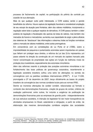 42
processo de fechamento de capital; na participação do prêmio de controle por
ocasião de sua alienação.
Mais do que qualquer outra parte interessada, a CVM acabou sendo a grande
beneficiária da reforma. Houve captura de legislação favorável e considerável ampliação
de seu escopo de atuação para fronteiras, além dos valores mobiliários, incorporando a
regulação sobre toda e qualquer espécie de derivativos. A CVM passou também a deter
poderes de regulação e fiscalização não apenas da bolsa de valores, mas também dos
mercados de futuros e mercadorias; aumentou sua capacidade de exigir a plena eficácia
dos sistemas de “desclosure” das informações e absorveu todas as funções normativas
sobre o mercado de valores mobiliários, entre outras prerrogativas.
Em consonância com as constatações de La Porta et al (1998), sobre a
improbabilidade de pequenos e pulverizados acionistas serem importantes em países
que falham em proteger seus direitos, a reforma da Lei das S.A.s representou um
passo adiante na direção da construção de um mercado de capitais marcado pela
menor concentração da propriedade das ações em função de melhores níveis de
proteção dos investidores, especialmente dos acionistas minoritários.
Além das reformas visando à proteção das posições acionárias minoritárias e do
fortalecimento das boas práticas de governança corporativa, recentemente a
legislação societária brasileira sofreu uma série de alterações no sentido da
convergência com os padrões contábeis internacionais (IFRS16
). A Lei 11.638,
promulgada a 27 de dezembro de 2007, lança oficialmente as bases do projeto
brasileiro de convergência das normas contábeis locais para as normas IFRS.
Dentre as inúmeras alterações de caráter contábil, relacionadas ao formato e
conteúdo das demonstrações financeiras, criação de grupos de contas, critérios de
avaliação patrimonial, entre outras, foi incluída a exigência da publicação de
demonstrações financeiras para as empresas de grande porte - independentemente
de sua estrutura societária. A intenção do legislador foi dar maior transparência às
atividades empresariais no Brasil, estendendo a obrigação, a partir de então, de
elaboração das mesmas demonstrações contábeis exigidas das sociedades
16
International Financial Reporting Standard (IFRS): normas Internacionais de contabilidade (International
Accounting Standard – IAS) são um conjunto de padrões contábeis geralmente aceitos internacionalmente
publicados e revisados pelo IASB (International Accounting Standards Board).
 