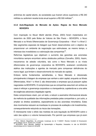 43
anônimas de capital aberto, às sociedades que tiverem ativos superiores a R$ 240
milhões ou auferirem receita bruta anual superior a R$ 300 milhões17
.
4.3.2 Auto-Regulação do Mercado de Ações: Regras do Novo Mercado
BOVESPA
Com inspiração no Neuer Markt alemão (Peixe, 2003) foram implantados em
dezembro de 2000 pela Bolsa de Valores de São Paulo – BOVESPA, o Novo
Mercado e os Níveis Diferenciados de Governança Corporativa – Nível 1 e Nível 2.
São segmentos especiais de listagem que foram desenvolvidos com o objetivo de
proporcionar um ambiente de negociação que estimulasse, ao mesmo tempo, o
interesse dos investidores e a valorização das companhias18
.
Reformas legislativas que objetivam o aumento das garantias aos acionistas
minoritários sempre encontram sérios obstáculos políticos (Carvalho, 2003). Assim,
mecanismos de adesão voluntária, tais como o Novo Mercado e os níveis
diferenciados de governança corporativa da BOVESPA, acabaram constituindo
atalhos das instituições e agentes de mercado para compensar deficiências do
marco legal, que limitam o desenvolvimento do mercado de capitais.
Embora tenha fundamentos semelhantes, o Novo Mercado é direcionado
principalmente à listagem de empresas que venham a abrir capital, enquanto os Níveis
Diferenciados, Nível 1 e Nível 2, são direcionados a empresas que já possuem ações
negociadas na BOVESPA. O compromisso que as companhias assumem em ambos os
casos é reforçar a governança corporativa e a transparência, sujeitando-se a uma série
de exigências adicionais à legislação vigente.
Estes compromissos visam, por um lado, a reduzir a assimetria informacional através
da melhoria da qualidade das informações prestadas pelas companhias e, por outro, a
ampliar os direitos societários, especialmente os dos acionistas minoritários. Estes
dois movimentos reduzem as incertezas no processo de avaliação e de investimentos,
consequentemente reduzindo os riscos das transações.
É interessante notar o efeito das medidas de auto-regulação da BOVESPA sobre o
valor das ações e o volume transacionado. Por permitir que empresas que já eram
17
Silva, Gilberto Magalhães. As principais mudanças da lei 11.638/07. Revista Contábil & Empresarial.
www.netlegis.com.br. Acesso em 11out08.
18
BOVESPA: Novo Mercado. Relatório de Apresentação e Requisitos. Acessados no site da BOVESPA:
www.bovespa.com.br. Acesso em 22mar08.
 