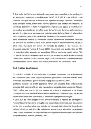 47
A 9 de junho de 2005 a nova legislação que regula o processo falimentar brasileiro foi
implementada, através da promulgação da Lei no
11.101/05. A nova lei tinha como
objetivos principais reduzir as ineficiências vigentes no antigo processo, eliminando
suas principais falhas, dentre elas: 1) fraca proteção aos direitos dos credores; 2)
incentivos distorcidos e falta de mecanismos efetivos para apoiar a reestruturação
corporativa que resultavam em altas taxas de fechamento de firmas potencialmente
viáveis; 3) problema da sucessão que reduzia o valor da firma falida; 4) alto custo e
tempo excessivo gasto no fechamento de firmas economicamente inviáveis.
Além do efeito de redução do número de pedidos de falência e de quebras, resultado
da aplicação do espírito da nova lei de salvar empresas economicamente viáveis, o
efeito mais importante em termos de mercado de capitais e das finanças das
empresas, segundo Funchal & Araújo (2007), foi primeiro uma queda média de 22%
no custo do crédito; segundo, um aumento de 39% no volume de crédito, sendo 79%
no volume de crédito de longo prazo; terceiro, um aumento na variação percentual do
crédito tanto de curto prazo quanto de longo prazo; e finalmente, foi evidenciado que
tal efeito sobre o crédito é tanto mais forte quanto menor é o tamanho da firma.
4.3.4 Instituto da Arbitragem
O Judiciário brasileiro é uma instituição com sérios problemas, que a despeito do
seu tamanho e peso sobre os gastos públicos, permanece, anacronicamente, lenta,
ineficiente e distante da grande maioria da população (Pinheiro, 2002).
Conforme indicado no World Economic Fórum um judiciário forte, independente,
imparcial, ágil, e previsível é um fator importante de competitividade econômica. Pinheiro
(2001) define bem quando diz que, quando se protege a propriedade e os direitos
contratuais, reduz-se a instabilidade da política econômica e coíbe-se a expropriação pelo
Estado estimulando-se o investimento, a eficiência e o progresso tecnológico.
A Lei 9.307 de 1996 recepcionou no Direito Brasileiro o instituto da arbitragem e
representou uma importante evolução para os agentes econômicos, que passaram a
contar com uma alternativa para solução de controvérsias independentemente das
esferas oficiais do judiciário. Na maioria das vezes é uma alternativa para poucos
pelos custos envolvidos, só se justificando em disputas envolvendo grandes somas e
complexos temas técnicos (Pinheiro, 2001).
 