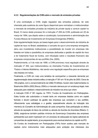 48
4.3.5 Regulamentações da CVM sobre o mercado de emissões privadas
É uma contradição a CVM, órgão regulador das emissões públicas, ter sido
chamada pela ausência de outra figura disponível para normatizar e institucionalizar
o mercado de emissões privadas da indústria de private equity e venture capital no
Brasil. O marco deste processo foi a instrução no
209 da CVM, publicada em 25 de
março de 1994, que dispôs sobre a constituição, funcionamento e administração dos
Fundos Mútuos de Investimento em Empresas Emergentes (FMIEE).
Esta regulamentação lançou as bases legais para o desenvolvimento da indústria de
capital de risco no Brasil; estabeleceu o conceito do que é uma empresa emergente;
abriu aos investidores institucionais a possibilidade de investir em empresas não
listadas em bolsa e possibilitou às empresas dedicadas a gestão de capital de risco
a ter tratamento fiscal de fundos, com tributação sobre o resultado financeiro das
empresas componentes do seu portfólio (Iha, 2005).
Posteriormente, a 5 de maio de 1999, a CVM promoveu nova regulação através da
instrução no
302, que institucionalizou os chamados Fundos de Investimentos em
Títulos e Valores Mobiliários, não sendo uma regulação específica para as empresas
não listadas em bolsa.
Finalmente, a CVM em mais uma tentativa de acompanhar a crescente demanda por
regulamentação desta indústria editou a instrução no
391 em 16 de julho de 2003. Cerca de
160 projetos, com o comprometimento de US$2,75 bilhões, haviam sido implementados no
Brasil entre 2000 e 2002 (Rocca, 2004) e o mercado clamava por um arcabouço legal, mais
adequado para viabilizar o desenvolvimento da indústria nos anos que viriam.
A instrução CVM no
391 regulou os “FIPs”, Fundos de Investimento em Participações.
Estes fundos são autorizados a investir tanto em empresas listadas como em capital
fechado e devem participar da gestão das empresas que compõem o seu portfólio,
influenciando suas estratégias e a gestão, especialmente através da indicação dos
membros do Conselho de Administração de cada companhia. Esta participação se efetiva
através da aquisição do bloco de controle ou através de Acordos de Acionistas (Ribeiro, C,
2006), exigindo-se também padrões mínimos de Governança Corporativa das empresas
participantes que assim ingressam em um processo de adequação às regras aplicáveis às
companhias de capital aberto, já se preparando para eventual abertura do capital via IPO.
Os Fundos de Investimento em Participações (FIPs) foram aceitos pelo mercado de
capitais como instrumentos mais adequados para proteção dos interesses dos
 