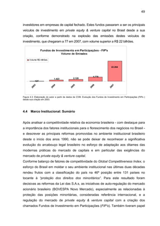 49
investidores em empresas de capital fechado. Estes fundos passaram a ser os principais
veículos de investimento em private equity & venture capital no Brasil desde a sua
criação, conforme demonstrado na explosão das emissões destes veículos de
investimento, que chegaram a 77 em 2007, com volume superior a R$ 22 bilhões.
Fundos de Investimento em Participações - FIP's
Volume de Emissões
127
1.423 2.120
4.776
22.264
2003
2004
2005
2006
2007
Volume R$ milhões
Figura 4.3: Elaboração do autor a partir de dados da CVM. Evolução dos Fundos de Investimento em Participações (FIPs )
desde sua criação em 2003.
4.4 Marco Institucional: Sumário
Após analisar a competitividade relativa da economia brasileira - com destaque para
a importância dos fatores institucionais para o florescimento dos negócios no Brasil -
e descrever as principais reformas promovidas no ambiente institucional brasileiro
desde o início dos anos 1990, não se pode deixar de reconhecer a significativa
evolução do arcabouço legal brasileiro no esforço de adaptação aos ditames das
modernas práticas do mercado de capitais e em particular das exigências do
mercado de private equity & venture capital.
Conforme balanço de fatores de competitividade do Global Competitiveness Index, o
esforço do Brasil em moldar o seu ambiente institucional nas últimas duas décadas
rendeu frutos com a classificação do país na 46ª posição entre 131 países no
tocante à “proteção dos direitos dos minoritários”. Para este resultado foram
decisivas as reformas da Lei das S.A.s, as iniciativas de auto-regulação do mercado
acionário brasileiro (BOVESPA Novo Mercado), especialmente as relacionadas à
proteção das posições minoritárias, consideradas referência internacional, e a
regulação do mercado de private equity & venture capital com a criação dos
chamados Fundos de Investimento em Participações (FIP’s). Também tiveram papel
 