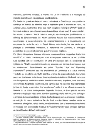 50
marcante, conforme indicado, a reforma da Lei de Falências e a recepção do
instituto da arbitragem no arcabouço legal brasileiro.
Em função da grande evolução no marco institucional, o Brasil ocupa uma posição de
liderança em termos de ambiente legal e regulatório para a indústria de PE/VC na
América Latina. Atualmente o Brasil está na 2ª posição no ranking do LAVCA19
2008 em
termos de ambiente para o florescimento da indústria de private equity & venture capital.
No entanto o mesmo LAVCA chama a atenção para limitações, já observadas no
ranking de competitividade do World Economic Forum, que historicamente tem
constrangido o desenvolvimento do empreendedorismo e o investimento em
empresas de capital fechado no Brasil. Dentre estas limitações vale destacar: a
proteção à propriedade intelectual, a ineficiência do Judiciário, a corrupção
percebida e a excessiva burocracia que atravanca os negócios.
Por último é importante destacar o tema da responsabilidade corporativa dos fundos
de PE/VC no direito brasileiro para com as empresas investidas de seu portfólio.
Esta questão vem se constituindo em uma preocupação para os operadores da
indústria de PE/VC, especialmente entre os gestores e as bancas de advogados que
os assessoram. Recentemente, no painel “Brazilian Legal and Regulatory
Framework”20
promovido pela US Department of Commerce e a ABDI, Marcelo
Trindade, ex-presidente da CVM, apontou o tema da responsabilidade dos fundos
como um dos fatores limitantes ao desenvolvimento da indústria. No Brasil, os fundos
são incorporados mediante o direito brasileiro não como empresas, mas sim como
condomínios. Na prática, legalmente, isto significa que na ausência de personalidade
jurídica do fundo, o patrimônio dos “condôminos” pode vir a ser afetado em caso de
falência ou de outras contingências. Segundo Trindade, o Brasil precisa de uma
reforma na legislação nesta área, acima do poder regulatório da CVM, para consagrar
o princípio da responsabilidade limitada dos fundos para com as empresas investidas.
A evolução do marco institucional faz do Brasil um dos líderes mundiais dentre as
economias emergentes, tendo contribuído sobremaneira com o recente reconhecimento
do mercado com a concessão do status de “investment grade” pelas principais agências
de risco (Standard & Poor’s e Moody’s)21
.
19
Latin America Venture Capital Association – LAVCA.
20
US Brazil Venture Capital & Entrepreneurship Forum organizado pelo US - Department of Commerce e
Agência Brasileira de Desenvolvimento Industrial (ABDI) – Ministério do Desenvolvimento; São Paulo;
12/mar/2008. Painel: Brazil Legal & Regulatory Framework.
21
Selo de investimento é um título concedido pelas agências de “rating”, que indica a capacidade de um país de
cumprir seus compromissos (dívida interna e externa).
 