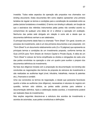 57
investida. Todos estes aspectos da operação são propostos nos chamados non
binding documents. Estes documentos têm como objetivo apresentar uma primeira
tentativa de regular os termos e condições para a constituição da sociedade entre as
partes (sócios fundadores e investidor). O termo non binding é utilizado, em função de
que a assinatura dos referidos instrumentos pelas partes não constitui acordo ou
compromisso de qualquer uma delas de vir a efetivar a operação em avaliação.
Nenhuma das partes está obrigada em relação à outra até e desde que os
documentos definitivos venham a ser celebrados.
O principal documento desta fase é a chamada “Term Sheet”. Em geral, durante um
processo de investimento, este é um dos primeiros documentos a ser preparado. Um
“Term Sheet” é um documento relativamente curto (3 a 10 páginas) que apresenta os
principais termos e condições de um investimento proposto, conforme termos do
Guia LAVCA para Term Sheets de Venture Capital e Private Equity. A idéia de um
“Term Sheet” é colocar de forma simplificada os direitos e obrigações de cada uma
das partes envolvidas na operação e criar um quadro para auxiliar o preparo dos
documentos definitivos do investimento.
Na fase due diligence iniciada com a proposição da documentação non-binding são
concluídas as negociações dos termos da proposta de estrutura de investimento e
são realizadas as auditorias legal (cível, tributária, trabalhista, marcas & patentes
etc.), financeira e contábil.
Uma vez concluídos os termos da negociação, e desde que pareceres favoráveis
quanto a todas as auditorias (due diligence), necessárias à natureza do negócio em
questão, tenham sido obtidos, as partes estão prontas para celebrar a
documentação definitiva. Após a celebração destes acordos, o investimento poderá
ser realizado (fase do investimento).
Nas seções seguintes descreve-se a estrutura dos acordos de investimento e
acordos de acionistas, suas partes constitutivas e definições.
 