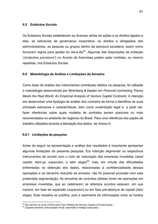 61
6.5 Estatutos Sociais
Os Estatutos Sociais estabelecem as diversas séries de ações e os direitos ligados a
elas, as estruturas de governança corporativa, os direitos e obrigações dos
administradores, as pessoas ou grupos dentro da estrutura societária, assim como
fornecem regras para gestão do dia-a-dia24
. Algumas das disposições de proteção
(“protective provisions”) no Acordo de Acionistas podem estar contidas, ou mesmo
repetidas, nos Estatutos Sociais.
6.6 Metodologia de Análise e Limitações da Amostra
Como base de análise dos instrumentos contratuais obtidos na pesquisa, foi utilizada
a metodologia desenvolvida por Strömberg & Kaplan em Financial contracting Theory
Meets the Real World: An Empirical Analysis of Venture Capital Contracts. A intenção
era desenvolver uma tipologia de análise dos contratos de forma a identificar as suas
principais estruturas e características, bem como sustentação legal e, a partir daí,
fazer inferências sobre quais modelos de contratos seriam possíveis ou mais
recomendados no ambiente de negócios do Brasil. Para uma referência dos papéis de
trabalho utilizados durante a tabulação dos dados, ver Anexo A.
6.6.1 Limitações da pesquisa
Antes de seguir na apresentação e análise dos resultados é importante apresentar
algumas limitações da presente pesquisa. Era intenção segmentar os respectivos
instrumentos de acordo com o ciclo de maturação das empresas investidas (seed
capital, start-up, expansion, e later stage)25
, mas, em virtude das dificuldades
enfrentadas na obtenção dos dados, relacionadas à confidencialidade dessas
operações e ao tamanho reduzido da amostra, não foi possível proceder com esta
pretendida segmentação. As amostras de contratos obtidas foram de operações em
empresas investidas, que ao celebrarem os referidos acordos estavam, em sua
maioria, em fase de expansão (expansion) ou em fase pré-abertura de capital (later
stage). Esta ressalva se justifica, pois a assimetria de informações entre os fundos
24
Nos termos do Guia LAVCA para Term Sheets de Venture Capital e Private Equity.
25
(Capital semente, estruturação inicial, expansão e estágio avançado).
 