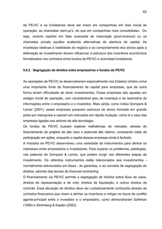 62
de PE/VC e os fundadores deve ser maior em companhias em fase inicial de
operação, as chamadas start-up’s, do que em companhias mais consolidadas. Ou
seja, venture capitals em fase avançada de maturação (post-revenue) ou os
chamados private equities avaliando alternativas de abertura de capital. As
incertezas relativas à viabilidade do negócio e ao comportamento dos sócios após a
efetivação do investimento devem influenciar a estrutura dos incentivos econômicos
formalizados nos contratos entre fundos de PE/VC e acionistas fundadores.
6.6.2 Segregação de direitos entre empresários e fundos de PE/VC
As operações de PE/VC se desenvolveram especialmente nos Estados Unidos como
uma importante fonte de financiamento de capital para empresas, que de outra
forma teriam dificuldade de atrair investimentos. Essas empresas são aquelas em
estágio inicial de operação, com considerável grau de incerteza e de assimetria de
informações entre o empresário e o investidor. Mais ainda, como indica Gompers &
Lerner (2001), essas empresas possuem estrutura de ativos formada em grande
parte por intangíveis e operam em mercados em rápida mutação, como é o caso das
empresas ligadas aos setores de alta tecnologia.
Os fundos de PE/VC buscam explorar ineficiências de mercado, através do
financiamento de projetos de alto risco e potencial alto retorno, comprando cotas de
participação em ações, enquanto o capital dessas empresas ainda é fechado.
A indústria de PE/VC desenvolveu uma variedade de instrumentos para alinhar os
interesses entre empresários e investidores. Para superar os problemas, patologias,
nas palavras de Gompers & Lerner, que podem surgir nas diferentes etapas de
investimento. Os referidos instrumentos estão relacionados aos investimentos -
normalmente estruturados em fases - às garantias, e ao conceito de segregação de
direitos, advindo das teorias de financial contracting.
O financiamento via PE/VC permite a segregação de direitos sobre fluxo de caixa,
direitos de representação e de voto, direitos de liquidação, e outros direitos de
controle. Essa alocação de direitos deve ser cuidadosamente conduzida através de
contratos financeiros que visam a alinhar os incentivos e mitigar os riscos de conflito
agente-principal entre o investidor e o empresário, como demonstraram Sahlman
(1990) e Strömberg & Kaplan (2002).
 