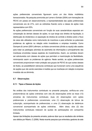 64
ações preferenciais conversíveis figuravam como um dos títulos mobiliários
transacionados. Na pesquisa promovida por Lerner e Scholar (2004) com transações de
PE/VC em países em desenvolvimento, a representatividade das ações preferenciais
conversíveis era de 21%, com as ordinárias ficando como a classe de ações mais
representativa com 55%.
As ações preferenciais conversíveis em função de suas características especiais em
comparação às demais classes de ações, no que tange aos direitos de liquidação, à
distribuição de dividendos e à separação de direitos de controle e direitos sobre o fluxo
de caixa são utilizadas como instrumento de incentivos e para enfrentar os potenciais
problemas de agência na relação entre investidores e empresa investida. Como
Gompers & Lerner (2001) afirmam, os títulos conversíveis (dívida ou equity) são usados
para tratar as patologias advindas da assimetria de informações e principalmente das
incertezas envolvidas nessas espécies de investimentos. Assim, os contratos devem
ser estruturados com classes de ações que permitam a maximização da flexibilidade,
minimizando assim os problemas de agência. Neste sentido, as ações preferenciais
conversíveis proporcionam maior proteção aos grupos de PE/VC do que outras classes
de títulos, ao possibilitarem estruturas contratuais que funcionam como uma sequência
de opções que vão sendo exercidas à medida que as incertezas em relação à empresa
investida vão se dirimindo.
6.7 Observações
6.7.1 Tipos e Classes de Ações
Na análise dos instrumentos contratuais na presente pesquisa, verificou-se uma
predominância de ações ordinárias com oito (8) observações entre as treze (13)
amostras de instrumentos contratuais; duas (2) observações com ações
preferenciais e preferenciais conversíveis; uma (1) observação de bônus de
subscrição, acompanhado de preferenciais; e uma (1) observação de debênture
conversível acompanhado de ações ordinárias. Além disso, dois (2) dos
instrumentos contratuais tratavam de quotas de participações em companhia
limitada.
Apesar das limitações da presente amostra, pode-se dizer que os resultados são similares
aos obtidos por Ribeiro, C (2006). Nesta recente pesquisa que entrevistou gestores de sete
 