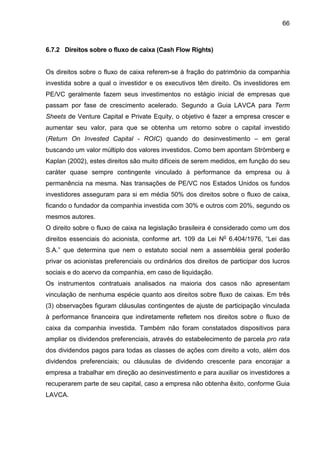 66
6.7.2 Direitos sobre o fluxo de caixa (Cash Flow Rights)
Os direitos sobre o fluxo de caixa referem-se à fração do patrimônio da companhia
investida sobre a qual o investidor e os executivos têm direito. Os investidores em
PE/VC geralmente fazem seus investimentos no estágio inicial de empresas que
passam por fase de crescimento acelerado. Segundo a Guia LAVCA para Term
Sheets de Venture Capital e Private Equity, o objetivo é fazer a empresa crescer e
aumentar seu valor, para que se obtenha um retorno sobre o capital investido
(Return On Invested Capital - ROIC) quando do desinvestimento – em geral
buscando um valor múltiplo dos valores investidos. Como bem apontam Strömberg e
Kaplan (2002), estes direitos são muito difíceis de serem medidos, em função do seu
caráter quase sempre contingente vinculado à performance da empresa ou à
permanência na mesma. Nas transações de PE/VC nos Estados Unidos os fundos
investidores asseguram para si em média 50% dos direitos sobre o fluxo de caixa,
ficando o fundador da companhia investida com 30% e outros com 20%, segundo os
mesmos autores.
O direito sobre o fluxo de caixa na legislação brasileira é considerado como um dos
direitos essenciais do acionista, conforme art. 109 da Lei No
6.404/1976, “Lei das
S.A.” que determina que nem o estatuto social nem a assembléia geral poderão
privar os acionistas preferenciais ou ordinários dos direitos de participar dos lucros
sociais e do acervo da companhia, em caso de liquidação.
Os instrumentos contratuais analisados na maioria dos casos não apresentam
vinculação de nenhuma espécie quanto aos direitos sobre fluxo de caixas. Em três
(3) observações figuram cláusulas contingentes de ajuste de participação vinculada
à performance financeira que indiretamente refletem nos direitos sobre o fluxo de
caixa da companhia investida. Também não foram constatados dispositivos para
ampliar os dividendos preferenciais, através do estabelecimento de parcela pro rata
dos dividendos pagos para todas as classes de ações com direito a voto, além dos
dividendos preferenciais; ou cláusulas de dividendo crescente para encorajar a
empresa a trabalhar em direção ao desinvestimento e para auxiliar os investidores a
recuperarem parte de seu capital, caso a empresa não obtenha êxito, conforme Guia
LAVCA.
 