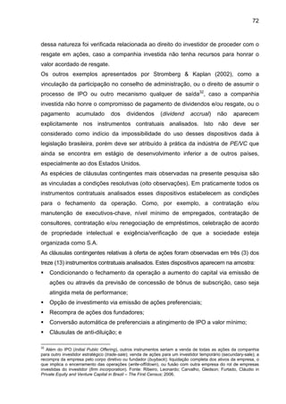 72
dessa natureza foi verificada relacionada ao direito do investidor de proceder com o
resgate em ações, caso a companhia investida não tenha recursos para honrar o
valor acordado de resgate.
Os outros exemplos apresentados por Stromberg & Kaplan (2002), como a
vinculação da participação no conselho de administração, ou o direito de assumir o
processo de IPO ou outro mecanismo qualquer de saída32
, caso a companhia
investida não honre o compromisso de pagamento de dividendos e/ou resgate, ou o
pagamento acumulado dos dividendos (dividend accrual) não aparecem
explicitamente nos instrumentos contratuais analisados. Isto não deve ser
considerado como indício da impossibilidade do uso desses dispositivos dada à
legislação brasileira, porém deve ser atribuído à prática da indústria de PE/VC que
ainda se encontra em estágio de desenvolvimento inferior a de outros países,
especialmente ao dos Estados Unidos.
As espécies de cláusulas contingentes mais observadas na presente pesquisa são
as vinculadas a condições resolutivas (oito observações). Em praticamente todos os
instrumentos contratuais analisados esses dispositivos estabelecem as condições
para o fechamento da operação. Como, por exemplo, a contratação e/ou
manutenção de executivos-chave, nível mínimo de empregados, contratação de
consultores, contratação e/ou renegociação de empréstimos, celebração de acordo
de propriedade intelectual e exigência/verificação de que a sociedade esteja
organizada como S.A.
As cláusulas contingentes relativas à oferta de ações foram observadas em três (3) dos
treze (13) instrumentos contratuais analisados. Estes dispositivos aparecem na amostra:
Condicionando o fechamento da operação a aumento do capital via emissão de
ações ou através da previsão de concessão de bônus de subscrição, caso seja
atingida meta de performance;
Opção de investimento via emissão de ações preferenciais;
Recompra de ações dos fundadores;
Conversão automática de preferenciais a atingimento de IPO a valor mínimo;
Cláusulas de anti-diluição; e
32
Além do IPO (Initial Public Offering), outros instrumentos seriam a venda de todas as ações da companhia
para outro investidor estratégico (trade-sale); venda de ações para um investidor temporário (secundary-sale); a
recompra da empresa pelo corpo diretivo ou fundador (buyback); liquidação completa dos ativos da empresa, o
que implica o encerramento das operações (write-off/down), ou fusão com outra empresa do rol de empresas
investidas do investidor (firm incorporation). Fonte: Ribeiro, Leonardo; Carvalho, Gledson; Furtado, Cláudio in
Private Equity and Venture Capital in Brazil – The First Census; 2006.
 