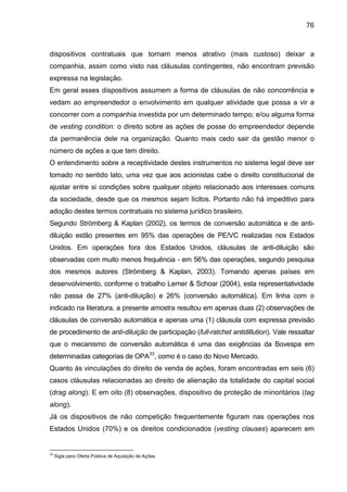 76
dispositivos contratuais que tornam menos atrativo (mais custoso) deixar a
companhia, assim como visto nas cláusulas contingentes, não encontram previsão
expressa na legislação.
Em geral esses dispositivos assumem a forma de cláusulas de não concorrência e
vedam ao empreendedor o envolvimento em qualquer atividade que possa a vir a
concorrer com a companhia investida por um determinado tempo; e/ou alguma forma
de vesting condition: o direito sobre as ações de posse do empreendedor depende
da permanência dele na organização. Quanto mais cedo sair da gestão menor o
número de ações a que tem direito.
O entendimento sobre a receptividade destes instrumentos no sistema legal deve ser
tomado no sentido lato, uma vez que aos acionistas cabe o direito constitucional de
ajustar entre si condições sobre qualquer objeto relacionado aos interesses comuns
da sociedade, desde que os mesmos sejam lícitos. Portanto não há impeditivo para
adoção destes termos contratuais no sistema jurídico brasileiro.
Segundo Strömberg & Kaplan (2002), os termos de conversão automática e de anti-
diluição estão presentes em 95% das operações de PE/VC realizadas nos Estados
Unidos. Em operações fora dos Estados Unidos, cláusulas de anti-diluição são
observadas com muito menos frequência - em 56% das operações, segundo pesquisa
dos mesmos autores (Strömberg & Kaplan, 2003). Tomando apenas países em
desenvolvimento, conforme o trabalho Lerner & Schoar (2004), esta representatividade
não passa de 27% (anti-diluição) e 26% (conversão automática). Em linha com o
indicado na literatura, a presente amostra resultou em apenas duas (2) observações de
cláusulas de conversão automática e apenas uma (1) cláusula com expressa previsão
de procedimento de anti-diluição de participação (full-ratchet antidillution). Vale ressaltar
que o mecanismo de conversão automática é uma das exigências da Bovespa em
determinadas categorias de OPA33
, como é o caso do Novo Mercado.
Quanto às vinculações do direito de venda de ações, foram encontradas em seis (6)
casos cláusulas relacionadas ao direito de alienação da totalidade do capital social
(drag along). E em oito (8) observações, dispositivo de proteção de minoritários (tag
along).
Já os dispositivos de não competição frequentemente figuram nas operações nos
Estados Unidos (70%) e os direitos condicionados (vesting clauses) aparecem em
33
Sigla para Oferta Pública de Aquisição de Ações.
 