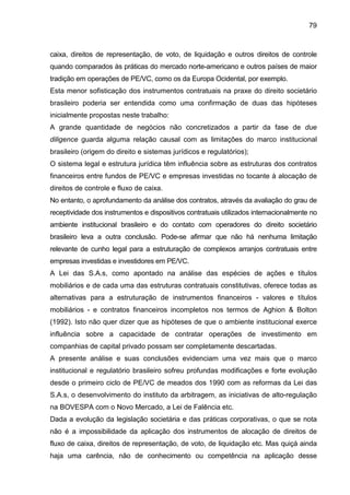 79
caixa, direitos de representação, de voto, de liquidação e outros direitos de controle
quando comparados às práticas do mercado norte-americano e outros países de maior
tradição em operações de PE/VC, como os da Europa Ocidental, por exemplo.
Esta menor sofisticação dos instrumentos contratuais na praxe do direito societário
brasileiro poderia ser entendida como uma confirmação de duas das hipóteses
inicialmente propostas neste trabalho:
A grande quantidade de negócios não concretizados a partir da fase de due
diligence guarda alguma relação causal com as limitações do marco institucional
brasileiro (origem do direito e sistemas jurídicos e regulatórios);
O sistema legal e estrutura jurídica têm influência sobre as estruturas dos contratos
financeiros entre fundos de PE/VC e empresas investidas no tocante à alocação de
direitos de controle e fluxo de caixa.
No entanto, o aprofundamento da análise dos contratos, através da avaliação do grau de
receptividade dos instrumentos e dispositivos contratuais utilizados internacionalmente no
ambiente institucional brasileiro e do contato com operadores do direito societário
brasileiro leva a outra conclusão. Pode-se afirmar que não há nenhuma limitação
relevante de cunho legal para a estruturação de complexos arranjos contratuais entre
empresas investidas e investidores em PE/VC.
A Lei das S.A.s, como apontado na análise das espécies de ações e títulos
mobiliários e de cada uma das estruturas contratuais constitutivas, oferece todas as
alternativas para a estruturação de instrumentos financeiros - valores e títulos
mobiliários - e contratos financeiros incompletos nos termos de Aghion & Bolton
(1992). Isto não quer dizer que as hipóteses de que o ambiente institucional exerce
influência sobre a capacidade de contratar operações de investimento em
companhias de capital privado possam ser completamente descartadas.
A presente análise e suas conclusões evidenciam uma vez mais que o marco
institucional e regulatório brasileiro sofreu profundas modificações e forte evolução
desde o primeiro ciclo de PE/VC de meados dos 1990 com as reformas da Lei das
S.A.s, o desenvolvimento do instituto da arbitragem, as iniciativas de alto-regulação
na BOVESPA com o Novo Mercado, a Lei de Falência etc.
Dada a evolução da legislação societária e das práticas corporativas, o que se nota
não é a impossibilidade da aplicação dos instrumentos de alocação de direitos de
fluxo de caixa, direitos de representação, de voto, de liquidação etc. Mas quiçá ainda
haja uma carência, não de conhecimento ou competência na aplicação desse
 