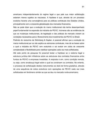 81
americano independentemente do regime legal e que pela sua maior sofisticação
estariam menos sujeitos ao insucesso. A hipótese é que, através de um processo
evolutivo haveria uma convergência para as práticas contratuais dos Estados Unidos,
principalmente com a crescente globalização dos mercados financeiros.
Não se pode dizer que a evolução do marco institucional não tenha desempenhado
papel fundamental na expansão da indústria de PE/VC. Inúmeras são as evidências de
que as mudanças institucionais, de legislação e das práticas de mercado criaram as
condições necessárias para o florescimento dos investimentos de PE/VC no Brasil.
Partindo do raciocínio de Strömberg & Kaplan, é possível afirmar que a evolução do
marco institucional per se não explica as estruturas contratuais, mas dá as bases sobre
a qual a indústria de PE/VC vem evoluindo e vai evoluir em ciclos de crescente
complexidade e flexibilidade para viabilizar operações cada vez mais sofisticadas.
Até este ponto da pesquisa foi possível testar a hipótese se o sistema legal e
estrutura jurídica têm influência sobre as estruturas dos contratos financeiros entre
fundos de PE/VC e empresas investidas. A resposta é sim, como condição remota,
ou seja, como arcabouço legal sobre o qual se constroem os contratos. No entanto,
o processo de sofisticação destes instrumentos se dará de forma gradativa, através
de uma sequência de ciclos evolutivos com operações de PE/VC cada vez mais
sofisticadas em fenômeno similar ao que se deu no mercado norte-americano.
 