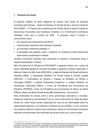 82
7 Pesquisa de Campo
O presente trabalho foi parte integrante de esforço mais amplo de pesquisa
conduzido pelo GVcepe – Centro de Estudos em Private Equity e Venture Capital da
FGV-EAESP – “O Impacto dos Investimentos de Private Equity & Venture Capital na
Governança Corporativa das Empresas Investidas e os Instrumentos Contratuais
Utilizados” entre abril e outubro de 2008. A pesquisa visava a ampliar o
conhecimento sobre:
Os impactos dos investimentos de PE/VC;
A governança corporativa das empresas investidas;
As estruturas contratuais utilizadas; e
A percepção dos gestores sobre a influência do ambiente jurídico-institucional
sobre esses investimentos no Brasil.
Também fornecendo subsídios para aprofundar os estudos e discussões sobre o
capital empreendedor no Brasil.
Além do patrocínio do GVcepe da FGV-EAESP, a pesquisa contou com o apoio de
várias instituições ligadas ao mercado de capitais e pesquisa no Brasil, dentre elas: a
Bolsa de Valores de São Paulo (BOVESPA), a Agência Brasileira de Desenvolvimento
Industrial (ABDI), a Associação Brasileira de Private Equity & Venture Capital
(ABVCAP), a Financiadora de Estudos e Projetos do Ministério da Ciência e
Tecnologia (FINEP), o Instituto Empreender Endeavour, o Instituto Brasileiro de
Governança Corporativa (IBGC), o Fundo de Previdência dos Funcionários da
Petrobrás (PETRUS), Fundo de Previdência dos Funcionários do Banco do Brasil
(PREVI) e Banco do Brasil Investimentos (BB Investimentos). Ver anexo B.
Pela similaridade de escopo entre o tema governança corporativa e contratos,
decidiu-se organizar os questionários35
em um único instrumento de coleta de dados
(Anexo D). Assim sendo seriam capturados de uma só vez informações sobre as
organizações gestoras e as empresas investidas de seu portfólio, no que concerne
aos aspectos relativos à governança corporativa e sobre os instrumentos contratuais
utilizados na estruturação das operações de private equity e/ou venture capital.
35
A decisão de contemplar em um mesmo questionário as pesquisas de governança corporativa e contratos foi
tomada em conjunto com Caio Ramalho, pesquisador do GVCepe, responsável pela pesquisa sobre governança
corporativa, sob orientação do Prof. Dr. Cláudio Vilar Furtado, Diretor Executivo do GVCepe.
 