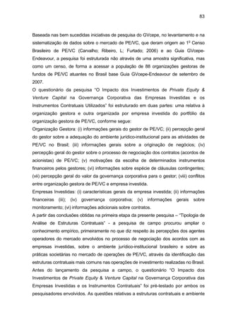83
Baseada nas bem sucedidas iniciativas de pesquisa do GVcepe, no levantamento e na
sistematização de dados sobre o mercado de PE/VC, que deram origem ao 1o
Censo
Brasileiro de PE/VC (Carvalho; Ribeiro, L; Furtado; 2006) e ao Guia GVcepe-
Endeavour, a pesquisa foi estruturada não através de uma amostra significativa, mas
como um censo, de forma a acessar a população de 88 organizações gestoras de
fundos de PE/VC atuantes no Brasil base Guia GVcepe-Endeavour de setembro de
2007.
O questionário da pesquisa “O Impacto dos Investimentos de Private Equity &
Venture Capital na Governança Corporativa das Empresas Investidas e os
Instrumentos Contratuais Utilizados” foi estruturado em duas partes: uma relativa à
organização gestora e outra organizada por empresa investida do portfólio da
organização gestora de PE/VC, conforme segue:
Organização Gestora: (i) informações gerais do gestor de PE/VC; (ii) percepção geral
do gestor sobre a adequação do ambiente jurídico-institucional para as atividades de
PE/VC no Brasil; (iii) informações gerais sobre a originação de negócios; (iv)
percepção geral do gestor sobre o processo de negociação dos contratos (acordos de
acionistas) de PE/VC; (v) motivações da escolha de determinados instrumentos
financeiros pelos gestores; (vi) informações sobre espécie de cláusulas contingentes;
(vii) percepção geral do valor da governança corporativa para o gestor; (viii) conflitos
entre organização gestora de PE/VC e empresa investida.
Empresas Investidas: (i) características gerais da empresa investida; (ii) informações
financeiras (iii); (iv) governança corporativa; (v) informações gerais sobre
monitoramento; (vi) informações adicionais sobre contratos.
A partir das conclusões obtidas na primeira etapa da presente pesquisa – “Tipologia de
Análise de Estruturas Contratuais” - a pesquisa de campo procurou ampliar o
conhecimento empírico, primeiramente no que diz respeito às percepções dos agentes
operadores do mercado envolvidos no processo de negociação dos acordos com as
empresas investidas, sobre o ambiente jurídico-institucional brasileiro e sobre as
práticas societárias no mercado de operações de PE/VC, através da identificação das
estruturas contratuais mais comuns nas operações de investimento realizadas no Brasil.
Antes do lançamento da pesquisa a campo, o questionário “O Impacto dos
Investimentos de Private Equity & Venture Capital na Governança Corporativa das
Empresas Investidas e os Instrumentos Contratuais” foi pré-testado por ambos os
pesquisadores envolvidos. As questões relativas a estruturas contratuais e ambiente
 