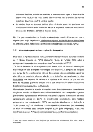 88
altamente flexíveis, direitos de controle e monitoramento após o investimento,
assim como cláusulas de saída claras, são essenciais para o fomento de maiores
iniciativas de private equity & venture capital;
• O sistema legal e estrutura jurídica têm influência sobre as estruturas dos
contratos financeiros entre fundos de PE/VC e empresas investidas no tocante à
alocação de direitos de controle e fluxo de caixa.
Um dos gestores entrevistados durante o pré-teste dos questionários resumiu bem o
objetivo desta etapa da pesquisa: “desmistificar algumas lendas em relação às limitações
do ambiente jurídico-institucional e a influência deste sobre os negócios de PE/VC”.
7.2.1 Informações gerais sobre a originação de negócios
Para testar as hipóteses listadas acima, primeiramente reproduziu-se a análise constante
no 1o
Censo Brasileiro de PE/VC (Carvalho; Ribeiro, L; Furtado; 2006) sobre a
prospecção dos negócios e as taxas de sucesso36
na indústria de PE/VC.
Os dados do censo de então apresentavam baixas taxas de sucesso, mesmo para
negócios já em fase avançada de avaliação (due diligence). A pergunta de pesquisa
que surgiu daí foi se este grande número de negócios não concretizados a partir do
due diligence guardaria alguma relação com limitações do arcabouço jurídico-
institucional. Da pergunta foi formulada a hipótese a ser testada de que esta alta
taxa de insucesso guardaria relação causal com limitações do marco institucional
brasileiro (arcabouço jurídico-institucional).
Os resultados da presente amostra apresentam taxas de sucesso para as propostas que
atingiram a fase de due diligence muito mais representativas para os negócios originados
por referência e prospectados diretamente pelo gestor. Enquanto os resultados do censo
apresentavam valores de 20,7% de investimentos concretizados para negócios
prospectados pelo próprio gestor; 20,5% para negócios identificados por indicação; e
39,4% para os negócios oriundos de contato espontâneo da empresa (empreendedor),
as taxas de sucesso desta amostra atingiram 53,6% para prospecção; 87,5% para
referências; e apenas 7,7% para originação espontânea, conforme quadro abaixo:
36
Taxa de sucesso: entende-se como negócios que resultaram em investimentos, após toda a fase de
prospecção,
 