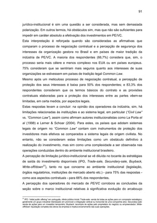 91
jurídico-institucional é sim uma questão a ser considerada, mas sem demasiada
polarização. Em outros termos, há obstáculos sim, mas que não são suficientes para
impedir em caráter absoluto a efetivação dos investimentos em PE/VC.
Esta interpretação é reforçada quando são consideradas as afirmativas que
comparam o processo de negociação contratual e a percepção de segurança dos
interesses da organização gestora no Brasil e em países de maior tradição da
indústria de PE/VC. A maioria dos respondentes (66,7%) considera que, sim, o
processo seria mais célere e menos complexo nos EUA ou em países europeus.
75% consideram que se sentiriam mais seguros quanto aos interesses de suas
organizações se estivessem em países de tradição legal Common Law.
Mesmo após um meticuloso processo de negociação contratual, a percepção de
proteção dos seus interesses é baixa para 50% dos respondentes; e 83,3% dos
respondentes consideram que os termos básicos do contrato e as provisões
contratuais elaboradas para a proteção dos interesses entre as partes vêem-se
limitadas, em certa medida, por aspectos legais.
Estas respostas levam a concluir: na opinião dos operadores da indústria, sim, há
limitações relacionadas às instituições e ao sistema legal, em particular (“Civil Law”
vs. “Common Law”), assim como afirmam autores institucionalistas como La Porta et
al (1998) e Lerner & Schoar (2004). Para estes, os países que adotam sistemas
legais de origem no “Common Law” contam com instrumentos de proteção dos
investidores mais efetivos se comparados a sistema legais de origem civilista. No
entanto, não se consideram estas limitações como um obstáculo definitivo à
realização do investimento, mas sim como uma complexidade a ser observada nas
operações conduzidas dentro do ambiente institucional brasileiro.
A percepção de limitação jurídico-institucional se vê diluída no tocante às estratégias
de saída do investimento disponíveis (IPO, Trade-sale, Secundary-sale, Buyback,
Write-off/down37
), tanto no que concerne ao ambiente institucional (legislação,
órgãos regulatórios, instituições de mercado aberto etc.) - para 75% das respostas -
como aos aspectos contratuais - para 66% dos respondentes.
A percepção dos operadores do mercado de PE/VC corrobora as conclusões da
seção sobre o marco institucional relativas à significativa evolução do arcabouço
37
IPO: “initial public offering” em português, oferta pública inicial; Trade-sale: venda de todas as ações para um comprador estratégico,
geralmente um grupo industrial interessado em promover a integração vertical ou horizontal de uma companhia alvo; Secundary-sale:
venda de ações para um investidor temporário; Buyback: recompra de ações pelo proprietário do negócio ou empreendedor; Write-
off/down: liquidação completa dos ativos da empresa e implica encerramento das suas operações.
 