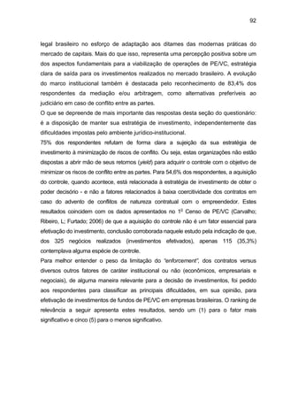 92
legal brasileiro no esforço de adaptação aos ditames das modernas práticas do
mercado de capitais. Mais do que isso, representa uma percepção positiva sobre um
dos aspectos fundamentais para a viabilização de operações de PE/VC, estratégia
clara de saída para os investimentos realizados no mercado brasileiro. A evolução
do marco institucional também é destacada pelo reconhecimento de 83,4% dos
respondentes da mediação e/ou arbitragem, como alternativas preferíveis ao
judiciário em caso de conflito entre as partes.
O que se depreende de mais importante das respostas desta seção do questionário:
é a disposição de manter sua estratégia de investimento, independentemente das
dificuldades impostas pelo ambiente jurídico-institucional.
75% dos respondentes refutam de forma clara a sujeição da sua estratégia de
investimento à minimização de riscos de conflito. Ou seja, estas organizações não estão
dispostas a abrir mão de seus retornos (yield) para adquirir o controle com o objetivo de
minimizar os riscos de conflito entre as partes. Para 54,6% dos respondentes, a aquisição
do controle, quando acontece, está relacionada à estratégia de investimento de obter o
poder decisório - e não a fatores relacionados à baixa coercitividade dos contratos em
caso do advento de conflitos de natureza contratual com o empreendedor. Estes
resultados coincidem com os dados apresentados no 1o
Censo de PE/VC (Carvalho;
Ribeiro, L; Furtado; 2006) de que a aquisição do controle não é um fator essencial para
efetivação do investimento, conclusão corroborada naquele estudo pela indicação de que,
dos 325 negócios realizados (investimentos efetivados), apenas 115 (35,3%)
contemplava alguma espécie de controle.
Para melhor entender o peso da limitação do “enforcement”, dos contratos versus
diversos outros fatores de caráter institucional ou não (econômicos, empresariais e
negociais), de alguma maneira relevante para a decisão de investimentos, foi pedido
aos respondentes para classificar as principais dificuldades, em sua opinião, para
efetivação de investimentos de fundos de PE/VC em empresas brasileiras. O ranking de
relevância a seguir apresenta estes resultados, sendo um (1) para o fator mais
significativo e cinco (5) para o menos significativo.
 