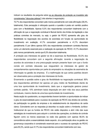 96
indicam os resultados da pergunta sobre se as cláusulas de proteção ao investidor são
consideradas "cláusulas pétreas" (não abertas à negociação).
72,7% dos respondentes concordam pelo menos parcialmente com esta afirmação (36,4%,
totalmente). Esta percepção é reforçada quando a questão é posta em sentido positivo
para com a flexibilidade. Apenas 8,3% dos respondentes concordam totalmente com a
afirmação de que a negociação contratual é flexível dentro dos limites da legislação e das
práticas correntes de mercado, ou seja, o gestor de PE/VC apresenta alto grau de
flexibilidade na negociação dos acordos de acionistas em função da oportunidade de
investimento em avaliação. 41,7% concordam parcialmente e 41,7% discordam
parcialmente. E por último apenas 50% dos respondentes consideram contratos flexíveis
como um elemento essencial para a realização da operação de PE/VC. 41,7% discordam
pelo menos parcialmente, sendo que 8,3% discordam totalmente.
A proteção aos interesses do gestor se dá a expensas da flexibilidade. 83,3% dos
respondentes concordam com a seguinte afirmação: durante a negociação de
acordos de acionistas é uma preocupação sempre presente fazer com que o fundo
conste em contrato cláusulas que resguardem os interesses do gestor de
comportamentos oportunistas por parte do empresário ou situações de assimetria de
informação na gestão da empresa. É a reafirmação de que certos padrões devem
ser observados para a proteção dos interesses do fundo.
Encerrando a questão sobre o grau de flexibilidade na negociação contratual, 90%
dos respondentes admitiram ter apenas um grau médio de flexibilidade diante de
uma boa oportunidade de investimento, dado que a organização gestora possui
contrato padrão. 10% admitiram baixa disposição em abrir mão dos seus padrões
contratuais, mesmo diante de uma boa oportunidade de investimento.
Nesta seção do questionário, os respondentes tiveram também a oportunidade de indicar
o grau de essencialidade para o sucesso da operação de PE/VC dos direitos de controle,
da participação na gestão da empresa e do estabelecimento de dispositivos de saída
claros. Coincidente com as respostas já descritas na seção sobre o Ambiente Jurídico-
Institucional de que os fundos de PE/VC não estão dispostos a abrir mão das suas
estratégias de investimento para adquirir o controle das operações, os direitos de controle
figuram como os menos essenciais na visão dos gestores com apenas 58,3% de
concordância sobre a essencialidade deste aspecto. Já a participação ativa na gestão via
governança corporativa é considerado essencial para o sucesso da operação de PE/VC
para 83,3%, sendo que 41,7% dos respondentes concordam totalmente com isso.
 