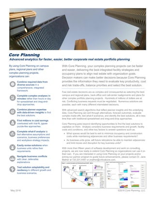 May 2016 ©2016 Core Planning, LLC
By using Core Planning on campus
plans, regional plans and other
complex planning projects,
organizations can:
Combine required data from
diverse sources in a
comprehensive, integrated
framework.
Complete complex analyses in
minutes rather than hours or day
for spreadsheet and drag-and-
drop approaches.
Combine planner expertise
with data-driven insights to find
the best solutions.
Find millions in cost savings
overlooked with trial-fit, jigsaw
puzzle-like approaches.
Complete what-if analysis to
test alternative assumptions and
scenarios, business preferences
and workplace strategy impacts.
Easily revise solutions when
business units refine their
requirements.
Navigate business conflicts
with clear, defensible
explanations
Test solution adaptability and
resiliency to different growth and
business scenarios.
With Core Planning, your complex planning projects can be faster
and easier, delivering the best integrated facility strategies and
occupancy plans to align real estate with organization goals.
Decision makers can make better decisions because Core Planning
provides the information they need to evaluate key productivity, cost
and risk trade-offs, balance priorities and select the best solution.
Few real estate decisions are as complex and consequential as selecting the best
campus and regional plans, back-office and call-center realignments and plans for
other complex portfolio planning projects. Hundreds of millions of dollars are at
risk. Conflicting business requests must be negotiated. Numerous solutions are
possible, each with many different interrelated decisions.
With advanced search algorithms that reflect planner insights and the underlying
data, Core Planning can sort through alternatives, forecast outcomes, evaluate
complex trade-offs, test what-if scenarios, and identify the best solutions, all in less
time than with traditional spreadsheet and drag-and-drop approaches.
Core Planning goes beyond identifying opportunities to find the best solutions to
capitalize on them. Analysis considers business requirements and growth, facility
costs and conditions, and other key factors to answer questions such as:
 What spaces would be best to exit to minimize occupancy and construction
costs while maintaining adjacencies and other business requirements?
 As business units grow, will future relocations be able to maintain adjacencies
and limit moves and disruption for key business units?
With more than fifteen years of software development and work on consulting
projects, we are now ready to extend Core Planning so organizations can use it on
their own. If you are interested in using Core Planning on your projects and/or
joining our partner program to guide future enhancements, please contact Dr. Jane
Mather at 720.201.4487 or jmather@criticalcore.com.
Core Planning
Advanced analytics for faster, easier, better corporate real estate portfolio planning
ate real estate
 