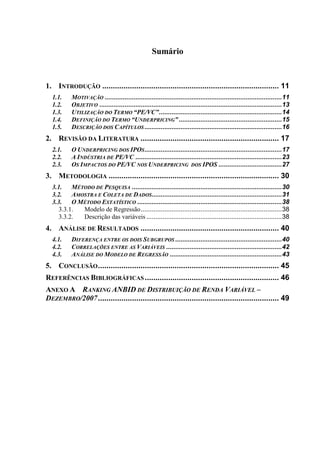 Sumário
1. INTRODUÇÃO ................................................................................... 11
1.1. MOTIVAÇÃO ..................................................................................................11
1.2. OBJETIVO .....................................................................................................13
1.3. UTILIZAÇÃO DO TERMO “PE/VC”....................................................................14
1.4. DEFINIÇÃO DO TERMO “UNDERPRICING”.........................................................15
1.5. DESCRIÇÃO DOS CAPÍTULOS............................................................................16
2. REVISÃO DA LITERATURA ................................................................. 17
2.1. O UNDERPRICING DOS IPOS............................................................................17
2.2. A INDÚSTRIA DE PE/VC .................................................................................23
2.3. OS IMPACTOS DO PE/VC NOS UNDERPRICING DOS IPOS ...................................27
3. METODOLOGIA ................................................................................ 30
3.1. MÉTODO DE PESQUISA ...................................................................................30
3.2. AMOSTRA E COLETA DE DADOS........................................................................31
3.3. O MÉTODO ESTATÍSTICO ................................................................................38
3.3.1. Modelo de Regressão..............................................................................38
3.3.2. Descrição das variáveis ...........................................................................38
4. ANÁLISE DE RESULTADOS ................................................................. 40
4.1. DIFERENÇA ENTRE OS DOIS SUBGRUPOS ...........................................................40
4.2. CORRELAÇÕES ENTRE AS VARIÁVEIS ................................................................42
4.3. ANÁLISE DO MODELO DE REGRESSÃO ..............................................................43
5. CONCLUSÃO..................................................................................... 45
REFERÊNCIAS BIBLIOGRÁFICAS ............................................................... 46
ANEXO A RANKING ANBID DE DISTRIBUIÇÃO DE RENDA VARIÁVEL –
DEZEMBRO/2007..................................................................................... 49
 