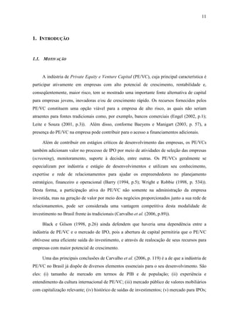 11
1. INTRODUÇÃO
1.1. MOTIVAÇÃO
A indústria de Private Equity e Venture Capital (PE/VC), cuja principal característica é
participar ativamente em empresas com alto potencial de crescimento, rentabilidade e,
conseqüentemente, maior risco, tem se mostrado uma importante fonte alternativa de capital
para empresas jovens, inovadoras e/ou de crescimento rápido. Os recursos fornecidos pelos
PE/VC constituem uma opção viável para a empresa de alto risco, as quais não seriam
atraentes para fontes tradicionais como, por exemplo, bancos comerciais (Engel (2002, p.1);
Leite e Souza (2001, p.3)). Além disso, conforme Baeyens e Manigart (2003, p. 57), a
presença do PE/VC na empresa pode contribuir para o acesso a financiamentos adicionais.
Além de contribuir em estágios críticos de desenvolvimento das empresas, os PE/VCs
também adicionam valor no processo de IPO por meio de atividades de seleção das empresas
(screening), monitoramento, suporte à decisão, entre outras. Os PE/VCs geralmente se
especializam por indústria e estágio de desenvolvimentos e utilizam seu conhecimento,
expertise e rede de relacionamentos para ajudar os empreendedores no planejamento
estratégico, financeiro e operacional (Barry (1994, p.5); Wright e Robbie (1998, p. 534)).
Desta forma, a participação ativa do PE/VC não somente na administração da empresa
investida, mas na geração de valor por meio dos negócios proporcionados junto a sua rede de
relacionamentos, pode ser considerada uma vantagem competitiva desta modalidade de
investimento no Brasil frente às tradicionais (Carvalho et al. (2006, p.89)).
Black e Gilson (1998, p.26) ainda defendem que haveria uma dependência entre a
indústria de PE/VC e o mercado de IPO, pois a abertura de capital permitiria que o PE/VC
obtivesse uma eficiente saída do investimento, e através de realocação de seus recursos para
empresas com maior potencial de crescimento.
Uma das principais conclusões de Carvalho et al. (2006, p. 119) é a de que a indústria de
PE/VC no Brasil já dispõe de diversos elementos essenciais para o seu desenvolvimento. São
eles: (i) tamanho de mercado em termos de PIB e de população; (ii) experiência e
entendimento da cultura internacional de PE/VC; (iii) mercado público de valores mobiliários
com capitalização relevante; (iv) histórico de saídas de investimentos; (v) mercado para IPOs;
 