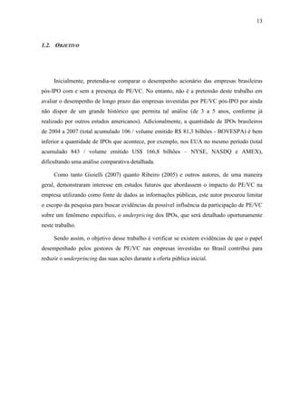 13
1.2. OBJETIVO
Inicialmente, pretendia-se comparar o desempenho acionário das empresas brasileiras
pós-IPO com e sem a presença de PE/VC. No entanto, não é a pretensão deste trabalho em
avaliar o desempenho de longo prazo das empresas investidas por PE/VC pós-IPO por ainda
não dispor de um grande histórico que permita tal análise (de 3 a 5 anos, conforme já
realizado por outros estudos americanos). Adicionalmente, a quantidade de IPOs brasileiros
de 2004 a 2007 (total acumulado 106 / volume emitido R$ 81,3 bilhões - BOVESPA) é bem
inferior a quantidade de IPOs que acontece, por exemplo, nos EUA no mesmo período (total
acumulado 843 / volume emitido US$ 166,8 bilhões – NYSE, NASDQ e AMEX),
dificultando uma análise comparativa detalhada.
Como tanto Gioielli (2007) quanto Ribeiro (2005) e outros autores, de uma maneira
geral, demonstraram interesse em estudos futuros que abordassem o impacto do PE/VC na
empresa utilizando como fonte de dados as informações públicas, este autor procurou limitar
o escopo da pesquisa para buscar evidências da possível influência da participação de PE/VC
sobre um fenômeno específico, o underpricing dos IPOs, que será detalhado oportunamente
neste trabalho.
Sendo assim, o objetivo desse trabalho é verificar se existem evidências de que o papel
desempenhado pelos gestores de PE/VC nas empresas investidas no Brasil contribui para
reduzir o underprincing das suas ações durante a oferta pública inicial.
 