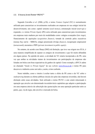 14
1.3. UTILIZAÇÃO DO TERMO “PE/VC”
Segundo Carvalho et al. (2006, p.30), o termo Venture Capital (VC) é normalmente
utilizado para caracterizar os investimentos realizados em empresas no seu estágio inicial de
desenvolvimento, tais como: capital semente (seed money), estruturação inicial (start-up) e
expansão; e o termo Private Equity (PE) seria utilizado para caracterizar para investimentos
em empresas mais maduras por meio de modalidades como: estágios avançados (late stage),
financiamento de aquisições (acquisition finance), tomada de controle pelos executivos
(money buy out/in – MBO/I), estágio preemissão (bridge finance), recuperação empresarial
(turnaround), mezanino e PIPE (private investment in public equity).
No entanto, de acordo com Sharp (2002) tal distinção, que teve sua origem nos EUA, é
uma maneira simplificada de separar os estágios de investimento e que foi muito difundida
em alguns países. Na opinião do autor, a atividade de VC estaria incorporada a do PE, uma
vez que ambas as atividades tratam de investimentos em participações de empresas não
listadas em bolsa com boas expectativas de ganhos de capital. Como exemplo, a BVCA adota
no chamado “Guide to Private Equity” de seu website www.bvca.co.uk o termo PE para
descrever a indústria como um todo e, assim, evitar confusão.
Neste trabalho, como o intuito é avaliar tanto o efeito do PE como o do VC sobre o
underpricing durante as ofertas públicas iniciais de ações das empresas investidas, não haverá
distinção entre essas atividades. Será utilizado o termo PE/VC e este estará relacionado à
operação que envolve um determinado investidor/sócio capitalista que adquire a participação
em uma empresa através da subscrição das quotas/ações em uma operação particular entre as
partes, que, via de regra, não envolve o mercado de bolsa.
 