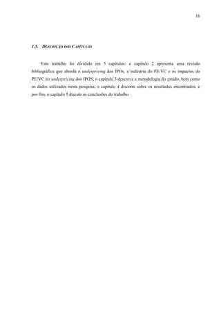 16
1.5. DESCRIÇÃO DOS CAPÍTULOS
Este trabalho foi dividido em 5 capítulos: o capítulo 2 apresenta uma revisão
bibliográfica que aborda o underpricing dos IPOs, a indústria do PE/VC e os impactos do
PE/VC no underpricing dos IPOS; o capítulo 3 descreve a metodologia do estudo, bem como
os dados utilizados nesta pesquisa; o capítulo 4 discorre sobre os resultados encontrados; e
por fim, o capítulo 5 discute as conclusões do trabalho.
 
