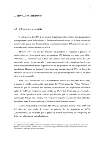 17
2. REVISÃO DA LITERATURA
2.1. O UNDERPRICING DOS IPOS
O underpricing dos IPOs é um assunto de particular interesse tanto para pesquisadores
como para praticantes. Tal fenômeno já foi observado empiricamente em diversos estudos que
comprovaram que se trata de um evento de comum ocorrência nos IPOs das empresas, mas os
resultados ainda são intensamente debatidos.
Ibbotson (1975) foi um dos primeiros pesquisadores a evidenciar a presença de
underpricing nas ofertas primárias em seu estudo de 120 IPOs que ocorreram entre 1960 e
1969 nos EUA, constatando que os IPOs têm oferecido ações com deságio médio de 11,4%
em relação ao seu valor de mercado. O autor levanta uma série de possíveis explicações, que
foram posteriormente abordadas e aprofundadas por pesquisadores em estudos posteriores. De
acordo com Ibbotson, um dos possíveis motivos para o underpricing de IPOs é o desejo dos
emissores em deixar os investidores satisfeitos, para que em uma próxima emissão um preço
atrativo seja conseguido.
Ritter (1984) analisou 1.028 IPOs de empresas no período de 6 anos, entre 1977 e 1982,
e chamou o período compreendido entre janeiro de 1980 até março de 1982 de “hot issue”
market, no qual foi observada uma média de retornos iniciais para as primeiras emissões de
ações de 48,4% em comparação com a média de 16,3% dos demais períodos. Segundo o
autor, tal discrepância não seria explicada pela hipótese, por ele intitulada, de mudança de
composição de risco (the changing risk composition hypothesis3
), mas sim seria atribuída a
emissão de ações de um segmento específico da indústria (recursos naturais).
Miller e Reilly (1987) examinaram 510 IPOs que ocorreram durante 1982 e 1983 onde
foi observada uma média de retorno no primeiro dia de negociação de 9,87%.
Adicionalmente, foi observado que os preços se ajustam rapidamente ao underpricing em
linha com a hipótese de mercado eficiente.
3
A hipótese assume que IPOs com maior risco terão underpricing maior do que aqueles de menor risco. Essa
previsão deriva de outros modelos onde o underpricing surge como uma condição de equilíbrio para induzir
investidores a participar do mercado de IPO.
 