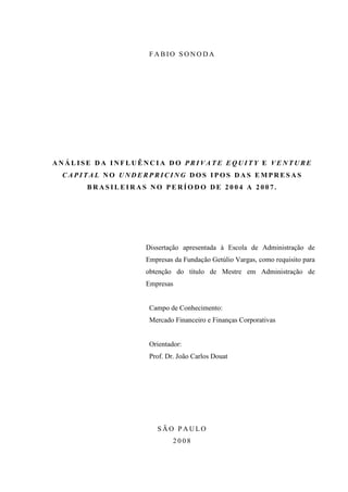 F A B IO S O N O D A
A N Á L I S E D A I N F L U Ê N C I A D O P R I V A T E E Q U I T Y E V E N T U R E
C A P I T A L N O U N D E R P R I C I N G D O S I P O S D A S E M P R E S A S
B R A S I L E I R A S N O P E R Í O D O D E 2 0 0 4 A 2 0 0 7 .
Dissertação apresentada à Escola de Administração de
Empresas da Fundação Getúlio Vargas, como requisito para
obtenção do título de Mestre em Administração de
Empresas
Campo de Conhecimento:
Mercado Financeiro e Finanças Corporativas
Orientador:
Prof. Dr. João Carlos Douat
S Ã O P A U LO
2 0 0 8
 