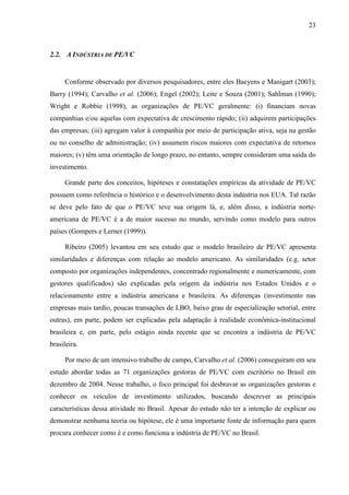 23
2.2. A INDÚSTRIA DE PE/VC
Conforme observado por diversos pesquisadores, entre eles Baeyens e Manigart (2003);
Barry (1994); Carvalho et al. (2006); Engel (2002); Leite e Souza (2001); Sahlman (1990);
Wright e Robbie (1998), as organizações de PE/VC geralmente: (i) financiam novas
companhias e/ou aquelas com expectativa de crescimento rápido; (ii) adquirem participações
das empresas; (iii) agregam valor à companhia por meio de participação ativa, seja na gestão
ou no conselho de administração; (iv) assumem riscos maiores com expectativa de retornos
maiores; (v) têm uma orientação de longo prazo, no entanto, sempre consideram uma saída do
investimento.
Grande parte dos conceitos, hipóteses e constatações empíricas da atividade de PE/VC
possuem como referência o histórico e o desenvolvimento desta indústria nos EUA. Tal razão
se deve pelo fato de que o PE/VC teve sua origem lá, e, além disso, a indústria norte-
americana de PE/VC é a de maior sucesso no mundo, servindo como modelo para outros
países (Gompers e Lerner (1999)).
Ribeiro (2005) levantou em seu estudo que o modelo brasileiro de PE/VC apresenta
similaridades e diferenças com relação ao modelo americano. As similaridades (e.g. setor
composto por organizações independentes, concentrado regionalmente e numericamente, com
gestores qualificados) são explicadas pela origem da indústria nos Estados Unidos e o
relacionamento entre a indústria americana e brasileira. As diferenças (investimento nas
empresas mais tardio, poucas transações de LBO, baixo grau de especialização setorial, entre
outras), em parte, podem ser explicadas pela adaptação à realidade econômica-institucional
brasileira e, em parte, pelo estágio ainda recente que se encontra a indústria de PE/VC
brasileira.
Por meio de um intensivo trabalho de campo, Carvalho et al. (2006) conseguiram em seu
estudo abordar todas as 71 organizações gestoras de PE/VC com escritório no Brasil em
dezembro de 2004. Nesse trabalho, o foco principal foi desbravar as organizações gestoras e
conhecer os veículos de investimento utilizados, buscando descrever as principais
características dessa atividade no Brasil. Apesar do estudo não ter a intenção de explicar ou
demonstrar nenhuma teoria ou hipótese, ele é uma importante fonte de informação para quem
procura conhecer como é e como funciona a indústria de PE/VC no Brasil.
 