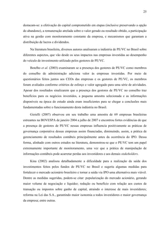 25
destacam-se: a efetivação do capital comprometido em etapas (inclusive preservando a opção
do abandono), a remuneração atrelada sobre o valor gerado ou resultado obtido, a participação
ativa na gestão com monitoramento constante da empresa, e mecanismos que garantam a
distribuição de lucros e dividendos.
Na literatura brasileira, diversos autores analisaram a indústria de PE/VC no Brasil sobre
diferentes aspectos, que vão desde os seus impactos nas empresas investidas ao desempenho
do veículo de investimento utilizado pelos gestores de PE/VC.
Botelho et al. (2003) examinaram se a presença dos gestores de PE/VC como membros
do conselho de administração adiciona valor às empresas investidas. Por meio de
questionários feitos juntos aos CEOs das empresas e os gestores de PE/VC, os membros
foram avaliados conforme critérios de esforço e valor agregado para uma série de atividades.
Apesar dos resultados sinalizarem que a presença dos gestores de PE/VC no conselho traz
benefícios para os negócios investidos, a pequena amostra selecionada e as informações
disponíveis na época do estudo ainda eram insuficientes para se chegar a conclusões mais
fundamentadas sobre o funcionamento desta indústria no Brasil.
Gioielli (2007) observou em seu trabalho uma amostra de 69 empresas brasileiras
estreantes na BOVESPA de janeiro 2004 a julho de 2007 e encontrou fortes evidências de que
a presença de gestores de PE/VC nessas empresas influencia positivamente as práticas de
governança corporativa dessas empresas assim financiadas, diminuindo, assim, a prática de
gerenciamento de resultados contábeis principalmente antes da ocorrência do IPO. Dessa
forma, alinhado com outros estudos na literatura, demonstrou-se que o PE/VC tem um papel
extremamente importante de monitoramento, uma vez que a prática de manipulação de
informações contábeis pode acarretar perdas aos investidores e aos demais stakeholders.
Kina (2002) analisou detalhadamente a dificuldade para a realização da saída dos
investimentos feitos pelos fundos de PE/VC no Brasil e sugeriu algumas medidas para
fortalecer o mercado acionário brasileiro e tornar a saída via IPO uma alternativa mais viável.
Dentre as medidas sugeridas, podem-se citar: popularização do mercado acionário, gerando
maior volume de negociação e liquidez; redução ou benefício com relação aos custos de
transação ou impostos sobre ganho de capital, atraindo o interesse de mais investidores;
reforma na Lei das S.A., garantindo maior isonomia a todos investidores e maior governança
da empresa; entre outras.
 