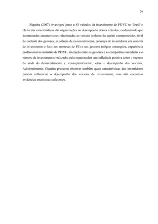 26
Siqueira (2007) investigou junto a 63 veículos de investimento de PE/VC no Brasil o
efeito das características das organizações no desempenho desses veículos, evidenciando que
determinadas características relacionadas ao veículo (volume do capital comprometido, nível
de controle dos gestores, existência de co-investimento, presença de investidores em comitês
de investimento e foco em empresas de PE) e aos gestores (origem estrangeira, experiência
profissional na indústria de PE/VC, interação entre os gestores e as companhias investidas e o
número de investimentos realizados pela organização) tem influência positiva sobre o sucesso
da saída do desinvestimento e, conseqüentemente, sobre o desempenho dos veículos.
Adicionalmente, Siqueira procurou observar também quais características dos investidores
poderia influenciar o desempenho dos veículos de investimento, mas não encontrou
evidências estatísticas suficientes.
 