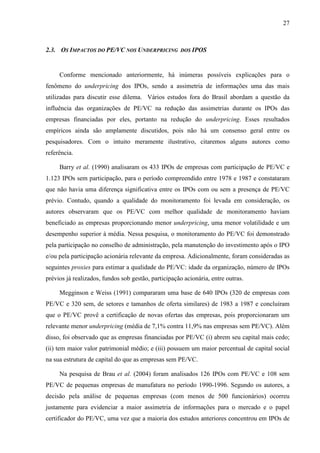 27
2.3. OS IMPACTOS DO PE/VC NOS UNDERPRICING DOS IPOS
Conforme mencionado anteriormente, há inúmeras possíveis explicações para o
fenômeno do underpricing dos IPOs, sendo a assimetria de informações uma das mais
utilizadas para discutir esse dilema. Vários estudos fora do Brasil abordam a questão da
influência das organizações de PE/VC na redução das assimetrias durante os IPOs das
empresas financiadas por eles, portanto na redução do underpricing. Esses resultados
empíricos ainda são amplamente discutidos, pois não há um consenso geral entre os
pesquisadores. Com o intuito meramente ilustrativo, citaremos alguns autores como
referência.
Barry et al. (1990) analisaram os 433 IPOs de empresas com participação de PE/VC e
1.123 IPOs sem participação, para o período compreendido entre 1978 e 1987 e constataram
que não havia uma diferença significativa entre os IPOs com ou sem a presença de PE/VC
prévio. Contudo, quando a qualidade do monitoramento foi levada em consideração, os
autores observaram que os PE/VC com melhor qualidade de monitoramento haviam
beneficiado as empresas proporcionando menor underpricing, uma menor volatilidade e um
desempenho superior à média. Nessa pesquisa, o monitoramento do PE/VC foi demonstrado
pela participação no conselho de administração, pela manutenção do investimento após o IPO
e/ou pela participação acionária relevante da empresa. Adicionalmente, foram consideradas as
seguintes proxies para estimar a qualidade do PE/VC: idade da organização, número de IPOs
prévios já realizados, fundos sob gestão, participação acionária, entre outras.
Megginson e Weiss (1991) compararam uma base de 640 IPOs (320 de empresas com
PE/VC e 320 sem, de setores e tamanhos de oferta similares) de 1983 a 1987 e concluíram
que o PE/VC provê a certificação de novas ofertas das empresas, pois proporcionaram um
relevante menor underpricing (média de 7,1% contra 11,9% nas empresas sem PE/VC). Além
disso, foi observado que as empresas financiadas por PE/VC (i) abrem seu capital mais cedo;
(ii) tem maior valor patrimonial médio; e (iii) possuem um maior percentual de capital social
na sua estrutura de capital do que as empresas sem PE/VC.
Na pesquisa de Brau et al. (2004) foram analisados 126 IPOs com PE/VC e 108 sem
PE/VC de pequenas empresas de manufatura no período 1990-1996. Segundo os autores, a
decisão pela análise de pequenas empresas (com menos de 500 funcionários) ocorreu
justamente para evidenciar a maior assimetria de informações para o mercado e o papel
certificador do PE/VC, uma vez que a maioria dos estudos anteriores concentrou em IPOs de
 