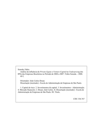 Sonoda, Fabio.
Análise da influência do Private Equity e Venture Capital no Underpricing dos
IPOs das Empresas Brasileiras no Período de 2004 a 2007 / Fabio Sonoda. - 2008.
49 f.
Orientador: João Carlos Douat.
Dissertação (mestrado) - Escola de Administração de Empresas de São Paulo.
1. Capital de risco. 2. Investimentos de capital. 3. Investimentos - Administração.
4. Mercado financeiro. I. Douat, João Carlos. II. Dissertação (mestrado) - Escola de
Administração de Empresas de São Paulo. III. Título.
CDU 336.767
 