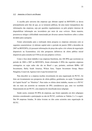 31
3.2. AMOSTRA E COLETA DE DADOS
A escolha pelo universo das empresas que abriram capital na BOVESPA se deveu
principalmente pelo fato de que, ao se tornarem públicas, há uma maior transparência das
informações das empresas, seja por questões regulamentares ou pelo próprio interesse de
disponibilizar informação aos investidores por meio de seus websites. Desta maneira,
procurou-se mitigar a dificuldade mencionada por diversos autores brasileiros sobre a coleta
de dados para a pesquisa.
Foram selecionadas para a realização desta pesquisa as empresas emissoras com as
seguintes características: (i) abriram capital entre o período de janeiro 2004 a dezembro de
2007 na BOVESPA; (ii) possuem informações do preço das ações e do volume de negociação
disponíveis na Economática; (iii) têm prospectos definitivos de oferta pública inicial
disponíveis para consulta na CVM ou em seus próprios websites.
Como o foco deste trabalho é nas empresas brasileiras, dos 106 IPOs que ocorreram no
período de 2004 a 2007 na BOVESPA, foram eliminados 8 IPOs das seguintes empresas
estrangeiras ou cujas sedes não são no Brasil e que, portanto, emitiram BDRs: GP
Investments, Dufry South America, Wilson Sons, Tarpon Investment Group, Banco
Patagônia, Cosan Ltd, Agrenco Ltd e Laep Investment Ltd.
Para descobrir se a empresa recebeu investimento de uma organização de PE/VC, foi
feito um levantamento nos prospectos de oferta pública, geralmente, na seção “Composição
do Capital Social” ou “Histórico”. Para todos os efeitos deste trabalho, mesmo se o PE/VC
não era mais um acionista no momento do IPO, considerou-se que, uma vez recebido
financiamento de um PE/VC, esta empresa foi classificada nesse subgrupo.
Sendo assim, restaram 98 IPOs de empresas, que foram separados em dois subgrupos
distintos considerando a participação ou não de PE/VC, conforme as Tabelas 2 e 3 a seguir.
Das 98 empresas listadas, 36 delas tiveram ou têm como acionista uma organização de
PE/VC.
 