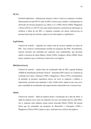 39
Variável explicativa – dummy que assume o valor 1 (um) se a empresa i recebeu
financiamento do tipo PE/VC antes do IPO e 0 (zero) caso contrário. Analogamente ao
observado em diversas pesquisas (e.g. Barry et al. (1990); Dolvin (2005); Megginson
e Weiss (1991)), se o PE/VC tem como função diminuir a assimetria de informação ou
certificar a oferta de um IPO e a hipótese considera um menor underpricing na
presença desse tipo de acionista, espera-se um sinal negativo e significativo.
Variável de controle – logaritmo do volume total de recursos captados na oferta do
IPO. Essa variável é rotineiramente incluída nas pesquisas dos IPOs. Normalmente,
maiores emissões são realizadas por empresas mais estabelecidas, que deveriam
reduzir a incerteza da oferta (Beatty e Ritter (1986); Loughran e Ritter (2004)). Desta
forma, entende-se que o sinal dessa variável deve ser negativo.
Variável de controle – market share do coordenador líder do IPO, segundo Ranking
ANBID de Distribuição de Renda Variável – Dezembro/2007 (Anexo A). Conforme já
verificado por Carter e Manaster (1990) e Megginson e Weiss (1991), coordenadores
de prestígio já possuem experiência prévia em levar as empresas a público e,
logicamente, possuem uma reputação a zelar. Sendo assim, espera-se que essa proxy
para a qualidade do coordenador seja negativamente relacionada com o underpricing.
Variável de controle – idade da empresa desde a constituição até a data da oferta. A
idade da empresa serve como um indicativo de risco em estudos prévios sobre IPOs,
isto é, empresas mais maduras seriam menos arriscadas (Ritter (1984)). Da mesma
forma que foi constatado nas pesquisas de Muscarella e Vetsuypens (1989) e
Megginson e Weiss (1991), espera-se que o sinal para essa variável seja negativo.
 