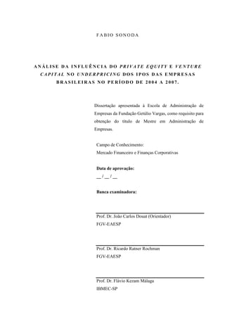 F A B IO S O N O D A
A N Á L I S E D A I N F L U Ê N C I A D O P R I V A T E E Q U I T Y E V E N T U R E
C A P I T A L N O U N D E R P R I C I N G D O S I P O S D A S E M P R E S A S
B R A S I L E I R A S N O P E R Í O D O D E 2 0 0 4 A 2 0 0 7 .
Dissertação apresentada à Escola de Administração de
Empresas da Fundação Getúlio Vargas, como requisito para
obtenção do título de Mestre em Administração de
Empresas.
Campo de Conhecimento:
Mercado Financeiro e Finanças Corporativas
Data de aprovação:
__ / __ / __
Banca examinadora:
Prof. Dr. João Carlos Douat (Orientador)
FGV-EAESP
Prof. Dr. Ricardo Ratner Rochman
FGV-EAESP
Prof. Dr. Flávio Kezam Málaga
IBMEC-SP
 