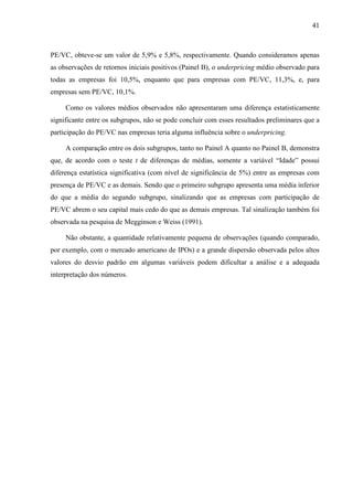 41
PE/VC, obteve-se um valor de 5,9% e 5,8%, respectivamente. Quando consideramos apenas
as observações de retornos iniciais positivos (Painel B), o underpricing médio observado para
todas as empresas foi 10,5%, enquanto que para empresas com PE/VC, 11,3%, e, para
empresas sem PE/VC, 10,1%.
Como os valores médios observados não apresentaram uma diferença estatisticamente
significante entre os subgrupos, não se pode concluir com esses resultados preliminares que a
participação do PE/VC nas empresas teria alguma influência sobre o underpricing.
A comparação entre os dois subgrupos, tanto no Painel A quanto no Painel B, demonstra
que, de acordo com o teste t de diferenças de médias, somente a variável “Idade” possui
diferença estatística significativa (com nível de significância de 5%) entre as empresas com
presença de PE/VC e as demais. Sendo que o primeiro subgrupo apresenta uma média inferior
do que a média do segundo subgrupo, sinalizando que as empresas com participação de
PE/VC abrem o seu capital mais cedo do que as demais empresas. Tal sinalização também foi
observada na pesquisa de Megginson e Weiss (1991).
Não obstante, a quantidade relativamente pequena de observações (quando comparado,
por exemplo, com o mercado americano de IPOs) e a grande dispersão observada pelos altos
valores do desvio padrão em algumas variáveis podem dificultar a análise e a adequada
interpretação dos números.
 
