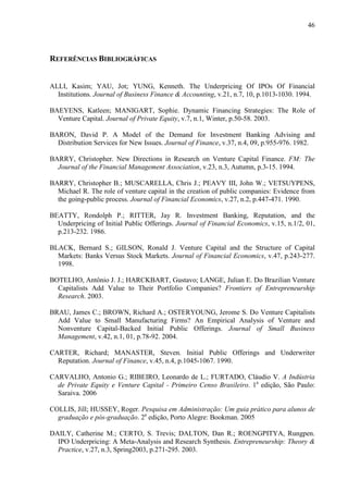 46
REFERÊNCIAS BIBLIOGRÁFICAS
ALLI, Kasim; YAU, Jot; YUNG, Kenneth. The Underpricing Of IPOs Of Financial
Institutions. Journal of Business Finance & Accounting, v.21, n.7, 10, p.1013-1030. 1994.
BAEYENS, Katleen; MANIGART, Sophie. Dynamic Financing Strategies: The Role of
Venture Capital. Journal of Private Equity, v.7, n.1, Winter, p.50-58. 2003.
BARON, David P. A Model of the Demand for Investment Banking Advising and
Distribution Services for New Issues. Journal of Finance, v.37, n.4, 09, p.955-976. 1982.
BARRY, Christopher. New Directions in Research on Venture Capital Finance. FM: The
Journal of the Financial Management Association, v.23, n.3, Autumn, p.3-15. 1994.
BARRY, Christopher B.; MUSCARELLA, Chris J.; PEAVY III, John W.; VETSUYPENS,
Michael R. The role of venture capital in the creation of public companies: Evidence from
the going-public process. Journal of Financial Economics, v.27, n.2, p.447-471. 1990.
BEATTY, Rondolph P.; RITTER, Jay R. Investment Banking, Reputation, and the
Underpricing of Initial Public Offerings. Journal of Financial Economics, v.15, n.1/2, 01,
p.213-232. 1986.
BLACK, Bernard S.; GILSON, Ronald J. Venture Capital and the Structure of Capital
Markets: Banks Versus Stock Markets. Journal of Financial Economics, v.47, p.243-277.
1998.
BOTELHO, Antônio J. J.; HARCKBART, Gustavo; LANGE, Julian E. Do Brazilian Venture
Capitalists Add Value to Their Portfolio Companies? Frontiers of Entrepreneurship
Research. 2003.
BRAU, James C.; BROWN, Richard A.; OSTERYOUNG, Jerome S. Do Venture Capitalists
Add Value to Small Manufacturing Firms? An Empirical Analysis of Venture and
Nonventure Capital-Backed Initial Public Offerings. Journal of Small Business
Management, v.42, n.1, 01, p.78-92. 2004.
CARTER, Richard; MANASTER, Steven. Initial Public Offerings and Underwriter
Reputation. Journal of Finance, v.45, n.4, p.1045-1067. 1990.
CARVALHO, Antonio G.; RIBEIRO, Leonardo de L.; FURTADO, Cláudio V. A Indústria
de Private Equity e Venture Capital - Primeiro Censo Brasileiro. 1a
edição, São Paulo:
Saraiva. 2006
COLLIS, Jill; HUSSEY, Roger. Pesquisa em Administração: Um guia prático para alunos de
graduação e pós-graduação. 2a
edição, Porto Alegre: Bookman. 2005
DAILY, Catherine M.; CERTO, S. Trevis; DALTON, Dan R.; ROENGPITYA, Rungpen.
IPO Underpricing: A Meta-Analysis and Research Synthesis. Entrepreneurship: Theory &
Practice, v.27, n.3, Spring2003, p.271-295. 2003.
 