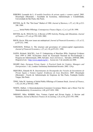 48
RIBEIRO, Leonardo de L. O modelo brasileiro de private equity e venture capital. 2005.
Dissertação (Mestrado) - Faculdade de Economia, Administração e Contabilidade,
Universidade de São Paulo, São Paulo.
RITTER, Jay R. The "Hot Issue" Market of 1980. Journal of Business, v.57, n.2, 04, p.215-
240. 1984.
______. Initial Public Offerings. Contemporary Finance Digest, v.2, n.1, p.5-30. 1998.
RITTER, Jay R.; WELCH, Ivo. A Review of IPO Activity, Pricing, and Allocations. Journal
of Finance, v.57, n.4, p.1795-1828. 2002.
ROCK, Kevin. Why new issues are underpriced. Journal of Financial Economics, v.15, n.1/2,
p.187-212. 1986.
SAHLMAN, William A. The structure and governance of venture-capital organizations.
Journal of Financial Economics, v.27, n.2, 10, p.473-521. 1990.
SAITO, Richard; MACIEL, Luiz P. Underpricing of Brazilian IPOs: Empirical Evidence
from 1999 to 2005. In:Encontro Anual da Associação Nacional de Pós-Graduação e
Pesquisa em Administração, 2006, Salvador. Anais eletrônicos... Salvador, ANPAD, 2006.
Disponível em: <http://www.anpad.org.br/>. Acesso em: 5 de setembro de 2008.
SHARP, Gary. European Private Equity: A Practical Guide for Vendors, Managers and
Entrepreneurs. 1 ed., London: Euromoney Institutional Investor. 2002. 124 p.
SIQUEIRA, Eduardo M. R. Determinantes do Desempenho dos Veículos de Investimento de
Private Equity e Venture Capital: Evidências do Caso Brasileiro. 2007. Dissertação
(Mestrado) - Escola de Administração de Empresas de São Paulo, Fundação Getúlio
Vargas, São Paulo.
TINIÇ, Seha M. Anatomy of Initial Public Offerings of Common Stock. Journal of Finance,
v.43, n.4, 09, p.789-822. 1988.
WHITE, Halbert. A Heteroskedasticity-Consistent Covariance Matrix and a Direct Test for
Heteroskedasticity. Econometrica, v.48, p.817-838. 1980.
WRIGHT, Mike; ROBBIE, Ken. Venture Capital and Private Equity: A Review and
Synthesis. Journal of Business Finance & Accounting, v.25, n.5/6, p.521-570. 1998.
 