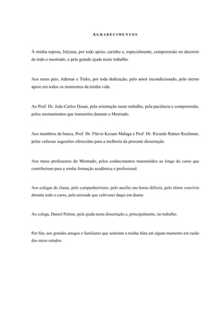 A G R A D E C I M E N T O S
À minha esposa, Julyana, por todo apoio, carinho e, especialmente, compreensão no decorrer
de todo o mestrado, e pela grande ajuda neste trabalho.
Aos meus pais, Ademar e Tieko, por toda dedicação, pelo amor incondicionado, pelo eterno
apoio em todos os momentos da minha vida.
Ao Prof. Dr. João Carlos Douat, pela orientação neste trabalho, pela paciência e compreensão,
pelos ensinamentos que transmitiu durante o Mestrado.
Aos membros da banca, Prof. Dr. Flávio Kezam Málaga e Prof. Dr. Ricardo Ratner Rochman,
pelas valiosas sugestões oferecidas para a melhoria da presente dissertação.
Aos meus professores do Mestrado, pelos conhecimentos transmitidos ao longo do curso que
contribuíram para a minha formação acadêmica e profissional.
Aos colegas de classe, pelo companheirismo, pelo auxílio nas horas difíceis, pelo ótimo convívio
durante todo o curso, pela amizade que cultivarei daqui em diante.
Ao colega, Daniel Pettine, pela ajuda nesta dissertação e, principalmente, no trabalho.
Por fim, aos grandes amigos e familiares que sentiram a minha falta em algum momento em razão
dos meus estudos.
 