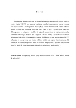 R E S U M O
Este trabalho objetivou verificar se há evidências de que a presença de private equity e
venture capital (PE/VC) nas empresas brasileiras contribui para reduzir o underpricing de
suas ações durante a oferta pública inicial (IPO). Foram examinadas 98 ofertas públicas
iniciais de empresas brasileiras realizadas entre 2004 e 2007, e aplicaram-se testes de
diferença entre os subgrupos e modelos de regressão para se testar as hipóteses do estudo,
conforme metodologia proposta por Meggison e Weiss (1991). Os resultados dos testes
indicam que não há evidências estatisticamente significantes de que a presença de PE/VC
influencia o underpricing nas ofertas públicas iniciais das ações. Adicionalmente, há
evidências de correlação positiva entre as variáveis independentes, “volume capturado na
oferta” e “idade da empresa emissora”, e a variável de interesse, “underpricing”.
Palavras-chave: underpricing, private equity, venture capital, PE/VC, oferta pública inicial
de ações (IPO)
 