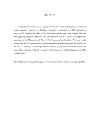 A B S T R A C T
The goal of this study was to verify if there is any evidence of the private equity and
venture capital’s presence in Brazilian companies, contributing to IPO underpricing
reduction. We examined 98 IPO’s of Brazilian companies that took place between 2004 and
2007, applying subgroups’ difference tests and regression models to test the study hypothesis,
according to the Meggison and Weiss (1991)’s proposed methodology. The tests results
indicate that there is no statistically significant evidence of the IPO underpricing influence on
the PE/VC’s presence. Additionally, there is evidence of a positive correlation between the
independent variables, “offering proceeds” and “issuer age”, and the dependent variable,
“underpricing”.
Keywords: underpricing, private equity, venture capital, PE/VC, initial public offering (IPO)
 